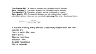 •True Positive (TP): The patient is diseased and the model predicts “diseased”.
•False Positive (FP): The patient is healthy but the model predicts “diseased”.
•True Negative (TN): The patient is healthy and the model predicts “healthy”.
•False Negative (FN): The patient is diseased and the model predicts “healthy”.
After obtaining these values, we can compute the accuracy of the binary classifier as follows:
In machine learning, many methods utilize binary classification. The most
common are:
•Support Vector Machines
•Naive Bayes
•Nearest Neighbour
•Decision Trees
•Logistic Regression
•Neural Networks
 