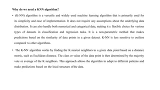 Why do we need a KNN algorithm?
• (K-NN) algorithm is a versatile and widely used machine learning algorithm that is primarily used for
its simplicity and ease of implementation. It does not require any assumptions about the underlying data
distribution. It can also handle both numerical and categorical data, making it a flexible choice for various
types of datasets in classification and regression tasks. It is a non-parametric method that makes
predictions based on the similarity of data points in a given dataset. K-NN is less sensitive to outliers
compared to other algorithms.
• The K-NN algorithm works by finding the K nearest neighbors to a given data point based on a distance
metric, such as Euclidean distance. The class or value of the data point is then determined by the majority
vote or average of the K neighbors. This approach allows the algorithm to adapt to different patterns and
make predictions based on the local structure ofthe data.
 