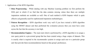 • Applications of the KNN Algorithm
 Data Preprocessing – While dealing with any Machine Learning problem we first perform the
EDA part in which if we find that the data contains missing values then there are multiple
imputation methods are available as well. One of such method is KNN Imputer which is quite
effective ad generally used for sophisticated imputation methodologies.
 Pattern Recognition – KNN algorithms work very well if you have trained a KNN algorithm
using the MNIST dataset and then performed the evaluation process then you must have come
across the fact that the accuracy is too high.
 Recommendation Engines – The main task which is performed by a KNN algorithm is to assign a
new query point to a pre-existed group that has been created using a huge corpus of datasets. This
is exactly what is required in the recommender systems to assign each user to a particular group
and then provide them recommendations based on that group’s preferences.
 