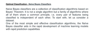 Naive Bayes classifiers are a collection of classification algorithms based on
Bayes’ Theorem. It is not a single algorithm but a family of algorithms where
all of them share a common principle, i.e. every pair of features being
classified is independent of each other. To start with, let us consider a
dataset.
One of the most simple and effective classification algorithms, the Naïve
Bayes classifier aids in the rapid development of machine learning models
with rapid prediction capabilities
Optimal Classification - Naive Bayes Classifiers
 