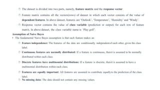  The dataset is divided into two parts, namely, feature matrix and the response vector
 Feature matrix contains all the vectors(rows) of dataset in which each vector consists of the value of
dependent features. In above dataset, features are ‘Outlook’, ‘Temperature’, ‘Humidity’ and ‘Windy’.
 Response vector contains the value of class variable (prediction or output) for each row of feature
matrix. In above dataset, the class variable name is ‘Play golf’.
Assumption of Naive Bayes
• The fundamental Naive Bayes assumption is that each feature makes an:
 Feature independence: The features of the data are conditionally independentof each other, given the class
label.
 Continuous features are normally distributed: If a feature is continuous, thenit is assumed to be normally
distributed within each class.
 Discrete features have multinomial distributions: If a feature is discrete, thenit is assumed to have a
multinomial distribution within each class.
 Features are equally important: All features are assumed to contribute equallyto the prediction of the class
label.
 No missing data: The data should not contain any missing values.
 