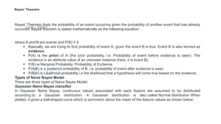 Bayes’ Theorem
Bayes’ Theorem finds the probability of an event occurring given the probability of another event that has already
occurred. Bayes’ theorem is stated mathematically as the following equation:
where A and B are events and P(B) ≠ 0
 Basically, we are trying to find probability of event A, given the event B is true. Event B is also termed as
evidence.
 P(A) is the priori of A (the prior probability, i.e. Probability of event before evidence is seen). The
evidence is an attribute value of an unknown instance (here, it is event B).
 P(B) is Marginal Probability: Probability of Evidence.
 P(A|B) is a posteriori probability of B, i.e. probability of event after evidence is seen.
 P(B|A) is Likelihood probability i.e the likelihood that a hypothesis will come true based on the evidence.
Types of Naive Bayes Model
There are three types of Naive Bayes Model:
Gaussian Naive Bayes classifier
In Gaussian Naive Bayes, continuous values associated with each feature are assumed to be distributed
according to a Gaussian distribution. A Gaussian distribution is also called Normal distribution When
plotted, it gives a bell-shaped curve which is symmetric about the mean of the feature values as shown below:
 