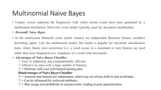 Multinomial Naive Bayes
• Feature vectors represent the frequencies with which certain events have been generated by a
multinomial distribution. This is the event model typically used for document classification.
• Bernoulli Naive Bayes
• In the multivariate Bernoulli event model, features are independent Booleans (binary variables)
describing inputs. Like the multinomial model, this model is popular for document classification
tasks, where binary term occurrence (i.e. a word occurs in a document or not) features are used
rather than term frequencies (i.e. frequency of a word inthe document).
• Advantages of Naive Bayes Classifier
 Easy to implement and computationally efficient.
 Effective in cases with a large number of features.
 • Performs well even with limited training data.
Disadvantages of Naive Bayes Classifier
 • Assumes that features are independent, which may not always hold in real-world data.
 • Can be influenced by irrelevant attributes.
 • May assign zero probability to unseen events, leading to poor generalization.
 