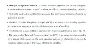 • Principal Component Analysis (PCA) is a statistical procedure that uses an orthogonal
transformation that converts a set of correlated variables to a set of uncorrelated variables.
• PCA is the most widely used tool in exploratory data analysis and in machine learning for
predictive models.
• Moreover, Principal Component Analysis (PCA) is an unsupervised learning algorithm
technique used to examine the interrelations among a set of variables.
• Itis also known as a general factor analysis where regression determines a line of best fit.
• The main goal of Principal Component Analysis (PCA) is to reduce the dimensionality
of a dataset while preserving the most important patterns or relationships between the
variables without any prior knowledge of the target variables.
 