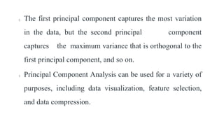 2. The first principal component captures the most variation
in the data, but the second principal component
captures the maximum variance that is orthogonal to the
first principal component, and so on.
3. Principal Component Analysis can be used for a variety of
purposes, including data visualization, feature selection,
and data compression.
 
