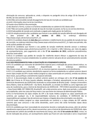10
eliminação do concurso, aplicando-se, ainda, o disposto no parágrafo único do artigo 10 do Decreto nº
83.936, de 6 de setembro de 1979.
6.4.8.6 Não será concedida isenção de pagamento de taxa de inscrição ao candidato que:
a) omitir informações e(ou) torná-las inverídicas;
b) fraudar e(ou) falsificar documentação;
c) não observar a forma, o prazo e os horários estabelecidos no subitem 6.4.8.3 deste edital.
6.4.8.7 Não será aceito pedido de isenção de taxa de inscrição via postal, via fax ou via correio eletrônico.
6.4.8.8 Cada pedido de isenção será analisado e julgado pelo órgão gestor do CadÚnico.
6.4.8.9 A relação provisória dos candidatos que tiveram o seu pedido de isenção deferido será divulgada até
a data provável de 23 de outubro de 2013, no endereço eletrônico
http://www.cespe.unb.br/concursos/trt17_13.
6.4.8.9.1 O candidato disporá de dois dias para contestar o indeferimento do seu pedido de isenção de taxa
de inscrição, no endereço eletrônico http://www.cespe.unb.br/concursos/trt17_13. Após esse período, não
serão aceitos pedidos de revisão.
6.4.8.10 Os candidatos que tiverem o seu pedido de isenção indeferido deverão acessar o endereço
eletrônico http://www.cespe.unb.br/concursos/trt17_13 e imprimir a GRU Cobrança, por meio da página
de acompanhamento, para pagamento até o dia 1º de novembro de 2013, conforme procedimentos
descritos neste edital.
6.4.8.11 O candidato cujo pedido de isenção for indeferido deverá efetuar o pagamento da taxa de
inscrição na forma e no prazo estabelecidos no subitem anterior sob pena de ser automaticamente excluído
do concurso público.
6.4.9 DOS PROCEDIMENTOS PARA A SOLICITAÇÃO DE ATENDIMENTO ESPECIAL
6.4.9.1 O candidato que necessitar de atendimento especial para a realização das provas deverá indicar, na
solicitação de inscrição disponibilizada no endereço eletrônico
http://www.cespe.unb.br/concursos/trt17_13, os recursos especiais necessários a tal atendimento.
6.4.9.1.1 O candidato que solicitar atendimento especial na forma estabelecida no subitem anterior deverá
enviar cópia simples do CPF e laudo médico (original ou cópia autenticada em cartório), emitido nos últimos
doze meses, que justifique o atendimento especial solicitado.
6.4.9.1.2 A documentação citada no subitem anterior poderá ser entregue até o dia 17 de outubro de
2013, das 8 horas às 19 horas (exceto sábados, domingos e feriados), pessoalmente ou por terceiro, na
Central de Atendimento do CESPE/UnB, localizada na Universidade de Brasília (UnB) – Campus Universitário
Darcy Ribeiro, Sede do CESPE/UnB – Asa Norte, Brasília/DF, ou enviada via SEDEX ou carta registrada com
aviso de recebimento, para a Central de Atendimento do CESPE/UnB – TRT17/2013 (atendimento especial)
– Caixa Postal 4488, CEP 70904-970, Brasília/DF, até a data prevista acima. Após esse período, a solicitação
será indeferida, salvo nos casos de força maior e nos que forem de interesse da Administração Pública.
6.4.9.2 O fornecimento da cópia simples do CPF e do laudo médico (original ou cópia autenticada em
cartório), por qualquer via, é de responsabilidade exclusiva do candidato. O CESPE/UnB não se
responsabiliza por qualquer tipo de extravio que impeça a chegada dessa documentação a seu destino.
6.4.9.3 O laudo médico (original ou cópia autenticada em cartório) e a cópia simples do CPF valerão
somente para este concurso e não serão devolvidos, assim como não serão fornecidas cópias dessa
documentação.
6.4.9.4 A candidata que tiver necessidade de amamentar durante a realização das provas, além de solicitar
atendimento especial para tal fim, deverá encaminhar, para a Central de Atendimento do CESPE/UnB, cópia
autenticada em cartório da certidão de nascimento da criança, até o dia 17 de outubro de 2013, e levar, no
dia de realização das provas, um acompanhante adulto que ficará em sala reservada e será o responsável
 