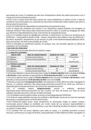 11
pela guarda da criança. A candidata que não levar acompanhante adulto não poderá permanecer com a
criança no local de realização das provas.
6.4.9.4.1 Caso a criança ainda não tenha nascido até a data estabelecida no subitem 6.4.9.4, a cópia da
certidão de nascimento poderá ser substituída por documento emitido pelo médico obstetra que ateste a
data provável do nascimento.
6.4.9.4.2 O CESPE/UnB não disponibilizará acompanhante para guarda de criança.
6.4.9.5 A relação dos candidatos que tiveram o seu atendimento especial deferido será divulgada no
endereço eletrônico http://www.cespe.unb.br/concursos/trt17_2013, na ocasião da divulgação do edital
que informará a disponibilização dos locais e dos horários de realização das provas.
6.4.9.5.1 O candidato disporá de um dia para contestar o indeferimento, na Central de Atendimento do
CESPE/UnB – Universidade de Brasília (UnB) – Campus Universitário Darcy Ribeiro, Sede do CESPE/UnB –
Asa Norte, Brasília/DF; pessoalmente ou por terceiro, ou pelo e-mail atendimentoespecial@cespe.unb.br.
Após esse período, não serão aceitos pedidos de revisão.
6.4.9.6 A solicitação de atendimento especial, em qualquer caso, será atendida segundo os critérios de
viabilidade e de razoabilidade.
7 DAS FASES DO CONCURSO
7.1 As fases do concurso estão descritas nos quadros a seguir.
7.1.1 ANALISTA JUDICIÁRIO
PROVA/TIPO ÁREA DE CONHECIMENTO NÚMERO DE ITENS CARÁTER
(P1) Objetiva Conhecimentos Básicos 50 Eliminatório
(P2) Objetiva Conhecimentos Específicos 70 e
(P3) Discursiva – – Classificatório
7.1.2 TÉCNICO JUDICIÁRIO
PROVA/TIPO ÁREA DE CONHECIMENTO NÚMERO DE ITENS CARÁTER
(P1) Objetiva Conhecimentos Básicos 50 Eliminatório e
(P2) Objetiva Conhecimentos Específicos 70 Classificatório
7.2 As provas objetivas e a prova discursiva para o cargo de Analista Judiciário terão a duração de 4 horas
e 30 minutos e serão aplicadas na data provável de 15 de dezembro de 2013, no turno da manhã.
7.3 As provas objetivas para o cargo de Técnico Judiciário terão a duração de 3 horas e 30 minutos e serão
aplicadas na data provável de 15 de dezembro de 2013, no turno da tarde.
7.4 Na data provável de 5 de dezembro de 2013, será publicado no Diário Oficial da União e divulgado na
Internet, no endereço eletrônico http://www.cespe.unb.br/concursos/trt17_13, edital que informará a
disponibilização da consulta aos locais e aos horários de realização das provas.
7.4.1 O candidato deverá, obrigatoriamente, acessar o endereço eletrônico
http://www.cespe.unb.br/concursos/trt17_13 para verificar seu local de provas, por meio de busca
individual, devendo, para tanto, informar os dados solicitados.
7.4.2 O candidato somente poderá realizar as provas no local designado pelo CESPE/UnB.
7.4.3 Serão de responsabilidade exclusiva do candidato a identificação correta de seu local de realização
das provas e o comparecimento no horário determinado.
7.4.4 O CESPE/UnB poderá enviar, como complemento às informações citadas no subitem anterior,
comunicação pessoal dirigida ao candidato, por e-mail, sendo de sua exclusiva responsabilidade a
manutenção/atualização de seu correio eletrônico, o que não o desobriga do dever de observar o disposto
no subitem 7.4 deste edital.
7.5 O resultado final nas provas objetivas, para todos os cargos, e o resultado provisório na prova
discursiva, somente para os cargos de Analista, serão publicados no Diário Oficial da União e divulgados na
 