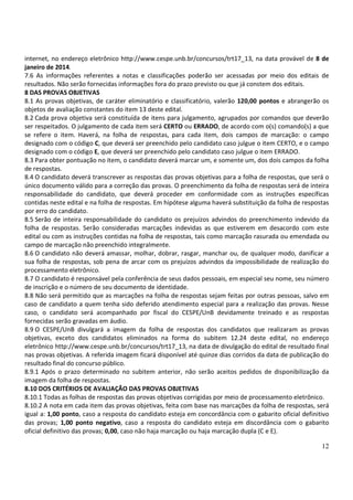 12
internet, no endereço eletrônico http://www.cespe.unb.br/concursos/trt17_13, na data provável de 8 de
janeiro de 2014.
7.6 As informações referentes a notas e classificações poderão ser acessadas por meio dos editais de
resultados. Não serão fornecidas informações fora do prazo previsto ou que já constem dos editais.
8 DAS PROVAS OBJETIVAS
8.1 As provas objetivas, de caráter eliminatório e classificatório, valerão 120,00 pontos e abrangerão os
objetos de avaliação constantes do item 13 deste edital.
8.2 Cada prova objetiva será constituída de itens para julgamento, agrupados por comandos que deverão
ser respeitados. O julgamento de cada item será CERTO ou ERRADO, de acordo com o(s) comando(s) a que
se refere o item. Haverá, na folha de respostas, para cada item, dois campos de marcação: o campo
designado com o código C, que deverá ser preenchido pelo candidato caso julgue o item CERTO, e o campo
designado com o código E, que deverá ser preenchido pelo candidato caso julgue o item ERRADO.
8.3 Para obter pontuação no item, o candidato deverá marcar um, e somente um, dos dois campos da folha
de respostas.
8.4 O candidato deverá transcrever as respostas das provas objetivas para a folha de respostas, que será o
único documento válido para a correção das provas. O preenchimento da folha de respostas será de inteira
responsabilidade do candidato, que deverá proceder em conformidade com as instruções específicas
contidas neste edital e na folha de respostas. Em hipótese alguma haverá substituição da folha de respostas
por erro do candidato.
8.5 Serão de inteira responsabilidade do candidato os prejuízos advindos do preenchimento indevido da
folha de respostas. Serão consideradas marcações indevidas as que estiverem em desacordo com este
edital ou com as instruções contidas na folha de respostas, tais como marcação rasurada ou emendada ou
campo de marcação não preenchido integralmente.
8.6 O candidato não deverá amassar, molhar, dobrar, rasgar, manchar ou, de qualquer modo, danificar a
sua folha de respostas, sob pena de arcar com os prejuízos advindos da impossibilidade de realização do
processamento eletrônico.
8.7 O candidato é responsável pela conferência de seus dados pessoais, em especial seu nome, seu número
de inscrição e o número de seu documento de identidade.
8.8 Não será permitido que as marcações na folha de respostas sejam feitas por outras pessoas, salvo em
caso de candidato a quem tenha sido deferido atendimento especial para a realização das provas. Nesse
caso, o candidato será acompanhado por fiscal do CESPE/UnB devidamente treinado e as respostas
fornecidas serão gravadas em áudio.
8.9 O CESPE/UnB divulgará a imagem da folha de respostas dos candidatos que realizaram as provas
objetivas, exceto dos candidatos eliminados na forma do subitem 12.24 deste edital, no endereço
eletrônico http://www.cespe.unb.br/concursos/trt17_13, na data de divulgação do edital de resultado final
nas provas objetivas. A referida imagem ficará disponível até quinze dias corridos da data de publicação do
resultado final do concurso público.
8.9.1 Após o prazo determinado no subitem anterior, não serão aceitos pedidos de disponibilização da
imagem da folha de respostas.
8.10 DOS CRITÉRIOS DE AVALIAÇÃO DAS PROVAS OBJETIVAS
8.10.1 Todas as folhas de respostas das provas objetivas corrigidas por meio de processamento eletrônico.
8.10.2 A nota em cada item das provas objetivas, feita com base nas marcações da folha de respostas, será
igual a: 1,00 ponto, caso a resposta do candidato esteja em concordância com o gabarito oficial definitivo
das provas; 1,00 ponto negativo, caso a resposta do candidato esteja em discordância com o gabarito
oficial definitivo das provas; 0,00, caso não haja marcação ou haja marcação dupla (C e E).
 