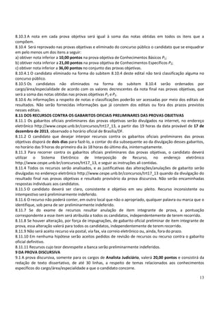 13
8.10.3 A nota em cada prova objetiva será igual à soma das notas obtidas em todos os itens que a
compõem.
8.10.4 Será reprovado nas provas objetivas e eliminado do concurso público o candidato que se enquadrar
em pelo menos um dos itens a seguir:
a) obtiver nota inferior a 10,00 pontos na prova objetiva de Conhecimentos Básicos P1;
b) obtiver nota inferior a 21,00 pontos na prova objetiva de Conhecimentos Específicos P2;
c) obtiver nota inferior a 36,00 pontos no conjunto das provas objetivas.
8.10.4.1 O candidato eliminado na forma do subitem 8.10.4 deste edital não terá classificação alguma no
concurso público.
8.10.5 Os candidatos não eliminados na forma do subitem 8.10.4 serão ordenados por
cargo/área/especialidade de acordo com os valores decrescentes da nota final nas provas objetivas, que
será a soma das notas obtidas nas provas objetivas P1 eP2.
8.10.6 As informações a respeito de notas e classificações poderão ser acessadas por meio dos editais de
resultados. Não serão fornecidas informações que já constem dos editais ou fora dos prazos previstos
nesses editais.
8.11 DOS RECURSOS CONTRA OS GABARITOS OFICIAIS PRELIMINARES DAS PROVAS OBJETIVAS
8.11.1 Os gabaritos oficiais preliminares das provas objetivas serão divulgados na internet, no endereço
eletrônico http://www.cespe.unb.br/concursos/trt17_13, a partir das 19 horas da data provável de 17 de
dezembro de 2013, observado o horário oficial de Brasília/DF.
8.11.2 O candidato que desejar interpor recursos contra os gabaritos oficiais preliminares das provas
objetivas disporá de dois dias para fazê-lo, a contar do dia subsequente ao da divulgação desses gabaritos,
no horário das 9 horas do primeiro dia às 18 horas do último dia, ininterruptamente.
8.11.3 Para recorrer contra os gabaritos oficiais preliminares das provas objetivas, o candidato deverá
utilizar o Sistema Eletrônico de Interposição de Recurso, no endereço eletrônico
http://www.cespe.unb.br/concursos/trt17_13, e seguir as instruções ali contidas.
8.11.4 Todos os recursos serão analisados, e as justificativas das alterações/anulações de gabarito serão
divulgadas no endereço eletrônico http://www.cespe.unb.br/concursos/trt17_13 quando da divulgação do
resultado final nas provas objetivas e resultado provisório da prova discursiva. Não serão encaminhadas
respostas individuais aos candidatos.
8.11.5 O candidato deverá ser claro, consistente e objetivo em seu pleito. Recurso inconsistente ou
intempestivo será preliminarmente indeferido.
8.11.6 O recurso não poderá conter, em outro local que não o apropriado, qualquer palavra ou marca que o
identifique, sob pena de ser preliminarmente indeferido.
8.11.7 Se do exame de recursos resultar anulação de item integrante de prova, a pontuação
correspondente a esse item será atribuída a todos os candidatos, independentemente de terem recorrido.
8.11.8 Se houver alteração, por força de impugnações, de gabarito oficial preliminar de item integrante de
prova, essa alteração valerá para todos os candidatos, independentemente de terem recorrido.
8.11.9 Não será aceito recurso via postal, via fax, via correio eletrônico ou, ainda, fora do prazo.
8.11.10 Em nenhuma hipótese serão aceitos pedidos de revisão de recursos ou recurso contra o gabarito
oficial definitivo.
8.11.11 Recursos cujo teor desrespeite a banca serão preliminarmente indeferidos.
9 DA PROVA DISCURSIVA
9.1 A prova discursiva, somente para os cargos de Analista Judiciário, valerá 20,00 pontos e consistirá da
redação de texto dissertativo, de até 30 linhas, a respeito de temas relacionados aos conhecimentos
específicos do cargo/área/especialidade a que o candidato concorre.
 