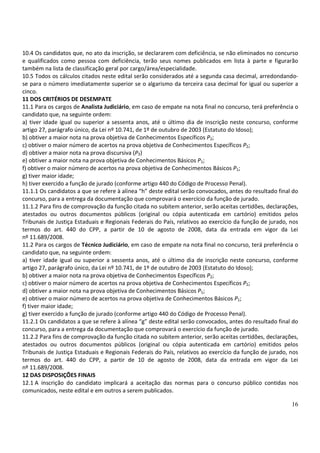 16
10.4 Os candidatos que, no ato da inscrição, se declararem com deficiência, se não eliminados no concurso
e qualificados como pessoa com deficiência, terão seus nomes publicados em lista à parte e figurarão
também na lista de classificação geral por cargo/área/especialidade.
10.5 Todos os cálculos citados neste edital serão considerados até a segunda casa decimal, arredondando-
se para o número imediatamente superior se o algarismo da terceira casa decimal for igual ou superior a
cinco.
11 DOS CRITÉRIOS DE DESEMPATE
11.1 Para os cargos de Analista Judiciário, em caso de empate na nota final no concurso, terá preferência o
candidato que, na seguinte ordem:
a) tiver idade igual ou superior a sessenta anos, até o último dia de inscrição neste concurso, conforme
artigo 27, parágrafo único, da Lei nº 10.741, de 1º de outubro de 2003 (Estatuto do Idoso);
b) obtiver a maior nota na prova objetiva de Conhecimentos Específicos P2;
c) obtiver o maior número de acertos na prova objetiva de Conhecimentos Específicos P2;
d) obtiver a maior nota na prova discursiva (P3)
e) obtiver a maior nota na prova objetiva de Conhecimentos Básicos P1;
f) obtiver o maior número de acertos na prova objetiva de Conhecimentos Básicos P1;
g) tiver maior idade;
h) tiver exercido a função de jurado (conforme artigo 440 do Código de Processo Penal).
11.1.1 Os candidatos a que se refere à alínea “h” deste edital serão convocados, antes do resultado final do
concurso, para a entrega da documentação que comprovará o exercício da função de jurado.
11.1.2 Para fins de comprovação da função citada no subitem anterior, serão aceitas certidões, declarações,
atestados ou outros documentos públicos (original ou cópia autenticada em cartório) emitidos pelos
Tribunais de Justiça Estaduais e Regionais Federais do País, relativos ao exercício da função de jurado, nos
termos do art. 440 do CPP, a partir de 10 de agosto de 2008, data da entrada em vigor da Lei
nº 11.689/2008.
11.2 Para os cargos de Técnico Judiciário, em caso de empate na nota final no concurso, terá preferência o
candidato que, na seguinte ordem:
a) tiver idade igual ou superior a sessenta anos, até o último dia de inscrição neste concurso, conforme
artigo 27, parágrafo único, da Lei nº 10.741, de 1º de outubro de 2003 (Estatuto do Idoso);
b) obtiver a maior nota na prova objetiva de Conhecimentos Específicos P2;
c) obtiver o maior número de acertos na prova objetiva de Conhecimentos Específicos P2;
d) obtiver a maior nota na prova objetiva de Conhecimentos Básicos P1;
e) obtiver o maior número de acertos na prova objetiva de Conhecimentos Básicos P1;
f) tiver maior idade;
g) tiver exercido a função de jurado (conforme artigo 440 do Código de Processo Penal).
11.2.1 Os candidatos a que se refere à alínea “g” deste edital serão convocados, antes do resultado final do
concurso, para a entrega da documentação que comprovará o exercício da função de jurado.
11.2.2 Para fins de comprovação da função citada no subitem anterior, serão aceitas certidões, declarações,
atestados ou outros documentos públicos (original ou cópia autenticada em cartório) emitidos pelos
Tribunais de Justiça Estaduais e Regionais Federais do País, relativos ao exercício da função de jurado, nos
termos do art. 440 do CPP, a partir de 10 de agosto de 2008, data da entrada em vigor da Lei
nº 11.689/2008.
12 DAS DISPOSIÇÕES FINAIS
12.1 A inscrição do candidato implicará a aceitação das normas para o concurso público contidas nos
comunicados, neste edital e em outros a serem publicados.
 