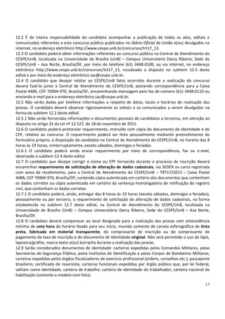 17
12.2 É de inteira responsabilidade do candidato acompanhar a publicação de todos os atos, editais e
comunicados referentes a este concurso público publicados no Diário Oficial da União e(ou) divulgados na
internet, no endereço eletrônico http://www.cespe.unb.br/concursos/trt17_13.
12.3 O candidato poderá obter informações referentes ao concurso público na Central de Atendimento do
CESPE/UnB, localizada na Universidade de Brasília (UnB) – Campus Universitário Darcy Ribeiro, Sede do
CESPE/UnB – Asa Norte, Brasília/DF, por meio do telefone (61) 3448-0100, ou via internet, no endereço
eletrônico http://www.cespe.unb.br/concursos/trt17_13, ressalvado o disposto no subitem 12.5 deste
edital e por meio do endereço eletrônico sac@cespe.unb.br.
12.4 O candidato que desejar relatar ao CESPE/UnB fatos ocorridos durante a realização do concurso
deverá fazê-lo junto à Central de Atendimento do CESPE/UnB, postando correspondência para a Caixa
Postal 4488, CEP 70904-970, Brasília/DF, encaminhando mensagem pelo fax de número (61) 3448-0110 ou
enviando e-mail para o endereço eletrônico sac@cespe.unb.br.
12.5 Não serão dadas por telefone informações a respeito de datas, locais e horários de realização das
provas. O candidato deverá observar rigorosamente os editais e os comunicados a serem divulgados na
forma do subitem 12.2 deste edital.
12.5.1 Não serão fornecidas informações e documentos pessoais de candidatos a terceiros, em atenção ao
disposto no artigo 31 da Lei nº 12.527, de 18 de novembro de 2011.
12.6 O candidato poderá protocolar requerimento, instruído com cópia do documento de identidade e do
CPF, relativo ao concurso. O requerimento poderá ser feito pessoalmente mediante preenchimento de
formulário próprio, à disposição do candidato na Central de Atendimento do CESPE/UnB, no horário das 8
horas às 19 horas, ininterruptamente, exceto sábados, domingos e feriados.
12.6.1 O candidato poderá ainda enviar requerimento por meio de correspondência, fax ou e-mail,
observado o subitem 12.4 deste edital.
12.7 O candidato que desejar corrigir o nome ou CPF fornecido durante o processo de inscrição deverá
encaminhar requerimento de solicitação de alteração de dados cadastrais, via SEDEX ou carta registrada
com aviso de recebimento, para a Central de Atendimento do CESPE/UnB – TRT17/2013 – Caixa Postal
4488, CEP 70904-970, Brasília/DF, contendo cópia autenticada em cartório dos documentos que contenham
os dados corretos ou cópia autenticada em cartório da sentença homologatória de retificação do registro
civil, que contenham os dados corretos.
12.7.1 O candidato poderá, ainda, entregar das 8 horas às 19 horas (exceto sábados, domingos e feriados),
pessoalmente ou por terceiro, o requerimento de solicitação de alteração de dados cadastrais, na forma
estabelecida no subitem 12.7 deste edital, na Central de Atendimento do CESPE/UnB, localizada na
Universidade de Brasília (UnB) – Campus Universitário Darcy Ribeiro, Sede do CESPE/UnB – Asa Norte,
Brasília/DF.
12.8 O candidato deverá comparecer ao local designado para a realização das provas com antecedência
mínima de uma hora do horário fixado para seu início, munido somente de caneta esferográfica de tinta
preta, fabricada em material transparente, do comprovante de inscrição ou do comprovante de
pagamento da taxa de inscrição e do documento de identidade original. Não será permitido o uso de lápis,
lapiseira/grafite, marca-texto e(ou) borracha durante a realização das provas.
12.9 Serão considerados documentos de identidade: carteiras expedidas pelos Comandos Militares, pelas
Secretarias de Segurança Pública, pelos Institutos de Identificação e pelos Corpos de Bombeiros Militares;
carteiras expedidas pelos órgãos fiscalizadores de exercício profissional (ordens, conselhos etc.); passaporte
brasileiro; certificado de reservista; carteiras funcionais expedidas por órgão público que, por lei federal,
valham como identidade; carteira de trabalho; carteira de identidade do trabalhador; carteira nacional de
habilitação (somente o modelo com foto).
 