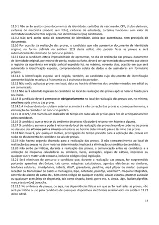 18
12.9.1 Não serão aceitos como documentos de identidade: certidões de nascimento, CPF, títulos eleitorais,
carteiras de motorista (modelo sem foto), carteiras de estudante, carteiras funcionais sem valor de
identidade ou documentos ilegíveis, não identificáveis e(ou) danificados.
12.9.2 Não será aceita cópia do documento de identidade, ainda que autenticada, nem protocolo do
documento.
12.10 Por ocasião da realização das provas, o candidato que não apresentar documento de identidade
original, na forma definida no subitem 12.9 deste edital, não poderá fazer as provas e será
automaticamente eliminado do concurso público.
12.11 Caso o candidato esteja impossibilitado de apresentar, no dia de realização das provas, documento
de identidade original, por motivo de perda, roubo ou furto, deverá ser apresentado documento que ateste
o registro da ocorrência em órgão policial expedido há, no máximo, noventa dias, ocasião em que será
submetido à identificação especial, compreendendo coleta de dados e de assinaturas em formulário
próprio.
12.11.1 A identificação especial será exigida, também, ao candidato cujo documento de identificação
apresente dúvidas relativas à fisionomia ou à assinatura do portador.
12.12 Não serão aplicadas provas em local, data ou horário diferentes dos predeterminados em edital ou
em comunicado.
12.13 Não será admitido ingresso de candidato no local de realização das provas após o horário fixado para
seu início.
12.14 O candidato deverá permanecer obrigatoriamente no local de realização das provas por, no mínimo,
uma hora após o início das provas.
12.14.1 A inobservância do subitem anterior acarretará a não correção das provas e, consequentemente, a
eliminação do candidato do concurso público.
12.15 O CESPE/UnB manterá um marcador de tempo em cada sala de provas para fins de acompanhamento
pelos candidatos.
12.16 O candidato que se retirar do ambiente de provas não poderá retornar em hipótese alguma.
12.17 O candidato somente poderá retirar-se do local de realização das provas levando o caderno de provas
no decurso dos últimos quinze minutos anteriores ao horário determinado para o término das provas.
12.18 Não haverá, por qualquer motivo, prorrogação do tempo previsto para a aplicação das provas em
razão do afastamento de candidato da sala de provas.
12.19 Não haverá segunda chamada para a realização das provas. O não comparecimento ao local de
realização das provas no dia e horários determinados implicará a eliminação automática do candidato.
12.20 Não serão permitidas, durante a realização das provas, a comunicação entre os candidatos e a
utilização de máquinas calculadoras ou similares, livros, anotações, réguas de cálculo, impressos ou
qualquer outro material de consulta, inclusive códigos e(ou) legislação.
12.21 Será eliminado do concurso o candidato que, durante a realização das provas, for surpreendido
portando aparelhos eletrônicos, tais como: máquinas calculadoras, agendas eletrônicas ou similares,
telefones celulares, smartphones, tablets, iPod®, gravadores, pendrive, mp3 player ou similar, qualquer
receptor ou transmissor de dados e mensagens, bipe, notebook, palmtop, walkman®, máquina fotográfica,
controle de alarme de carro etc., bem como relógio de qualquer espécie, óculos escuros, protetor auricular
ou quaisquer acessórios de chapelaria, tais como chapéu, boné, gorro etc. e, ainda, lápis, lapiseira/grafite,
marca-texto e(ou) borracha.
12.21.1 No ambiente de provas, ou seja, nas dependências físicas em que serão realizadas as provas, não
será permitido o uso pelo candidato de quaisquer dispositivos eletrônicos relacionados no subitem 12.21
deste edital.
 