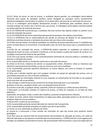 19
12.21.2 Antes de entrar na sala de provas, o candidato deverá guardar, em embalagem porta-objetos
fornecida pela equipe de aplicação, telefone celular desligado ou quaisquer outros equipamentos
eletrônicos desligados relacionados no subitem 12.21 deste edital, sob pena de ser eliminado do concurso.
12.21.2.1 A embalagem porta-objetos devidamente lacrada e identificada pelo candidato deverá ser
mantida embaixo da carteira até o término das suas provas. A embalagem porta-objetos somente poderá
ser deslacrada fora do ambiente de provas.
12.21.3 O CESPE/UnB recomenda que o candidato não leve nenhum dos objetos citados no subitem 12.21
no dia de realização das provas.
12.21.4 O CESPE/UnB não ficará responsável pela guarda de quaisquer dos objetos supracitados.
12.21.5 O CESPE/UnB não se responsabilizará por perdas ou extravios de objetos ou de equipamentos
eletrônicos ocorridos durante a realização das provas nem por danos neles causados.
12.22 Não será permitida a entrada de candidatos no ambiente de provas portando armas. O candidato que
estiver armado deverá se encaminhar à Coordenação antes do início das provas para o acautelamento da
arma.
12.23 No dia de realização das provas, o CESPE/UnB poderá submeter os candidatos ao sistema de
detecção de metal nas salas, corredores e banheiros, a fim de impedir a prática de fraude e de verificar se o
candidato está portando material não permitido.
12.24 Terá suas provas anuladas e será automaticamente eliminado do concurso público o candidato que
durante a realização das provas:
a) for surpreendido dando ou recebendo auxílio para a execução das provas;
b) utilizar-se de livros, máquinas de calcular ou equipamento similar, dicionário, notas ou impressos que
não forem expressamente permitidos ou que se comunicar com outro candidato;
c) for surpreendido portando aparelhos eletrônicos ou outros objetos, tais como os listados no subitem
12.21 deste edital;
d) faltar com o devido respeito para com qualquer membro da equipe de aplicação das provas, com as
autoridades presentes ou com os demais candidatos;
e) fizer anotação de informações relativas às suas respostas no comprovante de inscrição ou em qualquer
outro meio que não os permitidos;
f) não entregar o material das provas ao término do tempo destinado para a sua realização;
g) afastar-se da sala, a qualquer tempo, sem o acompanhamento de fiscal;
h) ausentar-se da sala, a qualquer tempo, portando a folha de respostas ou a folha de texto definitivo;
i) descumprir as instruções contidas no caderno de provas, na folha de respostas ou na folha de texto
definitivo;
j) perturbar, de qualquer modo, a ordem dos trabalhos, causando comportamento indevido;
k) utilizar ou tentar utilizar meios fraudulentos ou ilegais para obter aprovação própria ou de terceiros em
qualquer etapa do concurso público;
l) não permitir a coleta de sua assinatura;
m) for surpreendido portando caneta fabricada em material não transparente;
n) for surpreendido portando anotações em papéis que não os permitidos;
o) recusar-se a ser submetido ao detector de metal;
p) recusar-se a transcrever a frase contida nas instruções da capa das provas para posterior exame
grafológico.
12.25 Nos casos de eventual falta de prova/material personalizado de aplicação de provas, em razão de
falha de impressão ou de equívoco na distribuição de prova/material, o CESPE/UnB tem a prerrogativa para
entregar ao candidato prova/material reserva não personalizado eletronicamente, o que será registrado em
 
