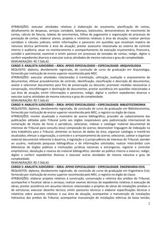 2
ATRIBUIÇÕES: executar atividades relativas à elaboração do orçamento, planificação de contas,
detalhamento de despesas, serviços contábeis, balanços, balancetes, demonstrativos de movimento de
contas, cálculo de faturas, tabelas de vencimentos, folhas de pagamento e organização de processos de
prestação de contas; elaborar planos, projetos e relatórios relativos à área de atuação; realizar perícias
contábeis e cálculos judiciais; emitir informações e pareceres em questões que envolvam matéria de
natureza técnica pertinente à área de atuação; prestar assessoria relacionada ao sistema de controle
interno e auditoria; atuar no monitoramento e acompanhamento da execução orçamentária, financeira,
contábil e patrimonial; examinar e emitir parecer em processos de tomadas de contas; redigir, digitar e
conferir expedientes diversos e executar outras atividades de mesma natureza e grau de complexidade.
REMUNERAÇÃO: R$ 7.566,42.
CARGO 3: ANALISTA JUDICIÁRIO – ÁREA: APOIO ESPECIALIZADO – ESPECIALIDADE: ARQUIVOLOGIA
REQUISITO: diploma, devidamente registrado, de conclusão de curso de graduação em Arquivologia,
fornecido por instituição de ensino superior reconhecida pelo MEC.
ATRIBUIÇÕES: executar atividades relacionadas à tramitação, utilização, avaliação e arquivamento de
documentos; efetuar procedimentos de controle, identificação, classificação e descrição de documentos;
avaliar e selecionar documentos para fins de preservação ou descarte; promover medidas necessárias à
conservação, microfilmagem e destinação de documentos; prestar assistência em questões relacionadas à
sua área de atuação; emitir informações e pareceres; redigir, digitar e conferir expedientes diversos e
executar outras atividades de mesma natureza e grau de complexidade.
REMUNERAÇÃO: R$ 7.566,42.
CARGO 4: ANALISTA JUDICIÁRIO – ÁREA: APOIO ESPECIALIZADO – ESPECIALIDADE: BIBLIOTECONOMIA
REQUISITOS: diploma, devidamente registrado, de conclusão de curso de graduação em Biblioteconomia,
fornecido por instituição de ensino superior reconhecida pelo MEC, e registro no órgão de classe.
ATRIBUIÇÕES: manter atualizado o inventário do acervo bibliográfico; proceder ao cadastramento das
publicações editadas pelo Tribunal junto aos órgãos responsáveis pela padronização internacional de
numeração de títulos de livros e periódicos; selecionar, indexar e catalogar material documental de
interesse do Tribunal para consulta e(ou) composição do acervo; desenvolver linguagem de indexação na
área trabalhista para o Tribunal; alimentar os bancos de dados da área; organizar catálogos e mantê-los
atualizados; efetuar a organização, o controle e o armazenamento do acervo; selecionar, coletar e organizar
material documental referente à doutrina, à legislação e à jurisprudência de interesse do Tribunal; atender
ao usuário, realizando pesquisas bibliográficas e de informações solicitadas; realizar intercâmbio com
bibliotecas de órgãos públicos e instituições jurídicas nacionais e estrangeiras; registrar e controlar
empréstimos, devolução e reserva do material bibliográfico; atender ao público interno e externo; redigir,
digitar e conferir expedientes diversos e executar outras atividades de mesma natureza e grau de
complexidade.
REMUNERAÇÃO: R$ 7.566,42.
CARGO 5: ANALISTA JUDICIÁRIO – ÁREA: APOIO ESPECIALIZADO – ESPECIALIDADE: ENGENHARIA CIVIL
REQUISITOS: diploma, devidamente registrado, de conclusão de curso de graduação em Engenharia Civil,
fornecido por instituição de ensino superior reconhecida pelo MEC, e registro no órgão de classe.
ATRIBUIÇÕES: elaborar projetos relativos à construção, conservação e reforma dos prédios do Tribunal;
acompanhar e fiscalizar obras e serviços; realizar exames técnicos de expedientes relativos à execução de
obras; prestar assistência em assuntos técnicos relacionados a projetos de obras de instalações prediais e
de estruturas; executar desenho técnico; emitir pareceres técnicos e elaborar especificações técnicas e
relatórios sobre assuntos relativos à sua área de atuação; acompanhar a manutenção de instalações
hidráulicas dos prédios do Tribunal; acompanhar manutenção de instalações elétricas de baixa tensão;
 