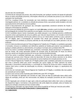 20
atas de sala e de coordenação.
12.26 No dia de realização das provas, não serão fornecidas, por qualquer membro da equipe de aplicação
dessas ou pelas autoridades presentes, informações referentes ao conteúdo das provas ou aos critérios de
avaliação e de classificação.
12.27 Se, a qualquer tempo, for constatado, por meio eletrônico, estatístico, visual, grafológico ou por
investigação policial, ter o candidato se utilizado de processo ilícito, suas provas serão anuladas e ele será
automaticamente eliminado do concurso público.
12.28 O descumprimento de quaisquer das instruções supracitadas constituirá tentativa de fraude e
implicará a eliminação do candidato.
12.29 O prazo de validade do concurso esgotar-se-á após dois anos, contados a partir da data de publicação
da homologação do resultado final, podendo ser prorrogado, uma única vez, por igual período.
12.30 O candidato deverá manter atualizados seus dados pessoais e seu endereço perante o CESPE/UnB
enquanto estiver participando do concurso público, por meio de requerimento a ser enviado à Central de
Atendimento do CESPE/UnB, na forma dos subitens 12.6 ou 12.7 deste edital, conforme o caso, e perante o
TRT 17ª Região, após a homologação do resultado final, desde que aprovado. Serão de exclusiva
responsabilidade do candidato os prejuízos advindos da não atualização de seus dados pessoais e de seu
endereço.
12.31 A critério da Administração do Tribunal Regional do Trabalho da 17ª Região, os candidatos aprovados
e nomeados, inclusive os candidatos com deficiência, poderão ser lotados para exercer suas atividades em
qualquer unidade judiciária ou administrativa, em qualquer município sob a jurisdição deste TRT.
12.32 Fica ciente o candidato habilitado que, aceitando a nomeação, deverá permanecer na localidade na
qual for lotado, não sendo apreciados pedidos de remoção antes de decorridos 24 meses do efetivo
exercício, exceto nas situações previstas em Lei ou por interesse da Administração.
12.33 Fica ciente o candidato habilitado que, aceitando a nomeação, não serão apreciados pedidos de
remoção por permuta entre Tribunais antes de decorridos 24 meses do efetivo exercício ou da última
remoção interna, caso tenha ocorrido, excetuando-se outras hipóteses de remoção previstas em lei.
12.34 O Tribunal Regional do Trabalho da 17ª Região poderá ceder candidatos aprovados no concurso de
que trata o presente edital para serem nomeados por outros órgãos do Poder Judiciário da União,
observada a conveniência administrativa e a orientação do Tribunal de Contas da União a respeito dessa
matéria, bem como a ordem da classificação no certame, a identidade de cargos e a aquiescência do
interessado.
12.35 Uma vez nomeado pelo Tribunal Regional do Trabalho da 17ª Região, o candidato não mais poderá
ser nomeado por outros órgãos.
12.36 Os casos omissos serão resolvidos pelo CESPE/UnB e pelo TRT 17ª Região.
12.37 As alterações de legislação com entrada em vigor antes da data de publicação deste edital serão
objeto de avaliação, ainda que não mencionadas nos objetos de avaliação constantes do item 12 deste
edital.
12.38 A legislação com entrada em vigor após a data de publicação deste edital, bem como as alterações
em dispositivos legais e normativos a ele posteriores não serão objeto de avaliação, salvo se listadas nos
objetos de avaliação constantes do item 12 deste edital.
12.39 Quaisquer alterações nas regras fixadas neste edital só poderão ser feitas por meio de outro edital.
13 DOS OBJETOS DE AVALIAÇÃO (HABILIDADES E CONHECIMENTOS)
13.1 HABILIDADES
 