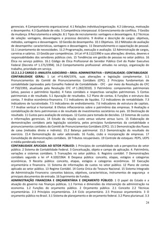 24
gerenciais. 4 Comportamento organizacional. 4.1 Relações indivíduo/organização. 4.2 Liderança, motivação
e desempenho. 4.3 Qualidade de vida. 5 Competência interpessoal. 6 Gerenciamento de conflitos. 7 Gestão
da mudança. 8 Recrutamento e seleção. 8.1 Tipos de recrutamento: vantagens e desvantagens. 8.2 Técnicas
de seleção: vantagens, desvantagens e processo decisório. 9 Análise e descrição de cargos: objetivos,
métodos, vantagens e desvantagens. 10 Gestão de desempenho. 10.1 Objetivos. 10.2 Métodos de avaliação
de desempenho: características, vantagens e desvantagens. 11 Desenvolvimento e capacitação de pessoal.
11.1 Levantamento de necessidades. 11.2 Programação, execução e avaliação. 12 Administração de cargos,
carreiras e salários. 13 Gestão por competências. 14 Lei nº 8.112/1990 e suas alterações: direitos, deveres e
responsabilidades dos servidores públicos civis. 15 Tendências em gestão de pessoas no setor público. 16
Ética no serviço público. 16.1 Código de Ética Profissional do Servidor Público Civil do Poder Executivo
Federal (Decreto nº 1.171/1994). 16.2 Comportamento profissional: atitudes no serviço, organização do
trabalho, prioridade em serviço.
13.2.1.2.2 CARGO 2: ANALISTA JUDICIÁRIO – ÁREA: ADMINISTRATIVA – ESPECIALIDADE: CONTABILIDADE
CONTABILIDADE GERAL: 1 Lei nº 6.404/1976, suas alterações e legislação complementar. 1.1
Pronunciamentos do Comitê de Pronunciamentos Contábeis (CPC). 2 Princípios fundamentais de
contabilidade (aprovados pelo Conselho Federal de Contabilidade - CFC - por meio da Resolução do CFC
nº 750/1993, atualizada pela Resolução CFC nº 1.282/2010). 3 Patrimônio: componentes patrimoniais
(ativo, passivo e patrimônio líquido). 4 Fatos contábeis e respectivas variações patrimoniais. 5 Contas
patrimoniais e de resultado. 5.1 Apuração de resultados. 5.2 Plano de contas. 6 Funções e estrutura das
contas. 7 Análise econômico-financeira. 7.1 Indicadores de liquidez. 7.2 Indicadores de rentabilidade. 7.3
Indicadores de lucratividade. 7.5 Indicadores de endividamento. 7.6 Indicadores de estrutura de capitais.
7.7 Análise vertical e horizontal. 8 Efeitos inflacionários sobre o patrimônio das empresas. 9 Avaliação e
contabilização de itens patrimoniais e de resultado de investimentos societários no país. 10 Destinação de
resultado. 11 Custos para avaliação de estoques. 12 Custos para tomada de decisões. 13 Sistemas de custos
e informações gerenciais. 14 Estudo da relação custo versus volume versus lucro. 15 Elaboração de
demonstrações contábeis pela legislação societária, pelos princípios fundamentais da contabilidade e
pronunciamentos contábeis do Comitê de Pronunciamentos Contábeis (CPC). 15.1 Demonstração dos fluxos
de caixa (métodos direto e indireto). 15.2 Balanço patrimonial. 15.3 Demonstração do resultado do
exercício. 15.4 Demonstração do valor adicionado. 16 Fusão, cisão e incorporação de empresas. 17
Consolidação de demonstrações contábeis. 18 Tributos recuperáveis. 19 Controle de estoques: PEPS, UEPS
e média ponderada móvel.
CONTABILIDADE APLICADA AO SETOR PÚBLICO: 1 Princípios de contabilidade sob a perspectiva do setor
público. 2 Sistema de Contabilidade Federal. 3 Conceituação, objeto e campo de aplicação. 4. Patrimônio,
variações e sistemas contábeis. 5 Transações no setor público. 6. Registro contábil. 7 Demonstrações
contábeis segundo a lei nº 4.320/1964. 8 Despesa pública: conceito, etapas, estágios e categorias
econômicas. 9 Receita pública: conceito, etapas, estágios e categorias econômicas. 10 Execução
orçamentária e financeira. 11 Sistema de informações de custos no setor público. 12 Plano de contas
aplicado ao setor público. 13 Regime Contábil. 14 Conta Única do Tesouro Nacional. 15 Sistema Integrado
de Administração Financeira: conceitos básicos, objetivos, características, instrumentos de segurança e
principais documentos de entrada. 16 Suprimento de Fundos.
ADMINISTRAÇÃO FINANCEIRA E ORÇAMENTÁRIA E ORÇAMENTO PÚBLICO: 1 O papel do Estado e a
atuação do governo nas finanças públicas. 1.1 Formas e dimensões da intervenção da administração na
economia. 1.2 Funções do orçamento público. 2 Orçamento público. 2.1 Conceito 2.2 Técnicas
orçamentárias. 2.3 Princípios orçamentários. 2.4 Ciclo orçamentário. 2.5 Processo orçamentário. 3 O
orçamento público no Brasil. 3.1 Sistema de planejamento e de orçamento federal. 3.2 Plano plurianual. 3.3
 