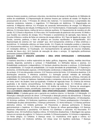 27
sistemas lineares escalares, contínuos e discretos, nos domínios do tempo e da frequência. 6.2 Métodos de
análise de estabilidade. 6.3 Representação de sistemas lineares por variáveis de estado. 6.4 Noções de
processamento de sinais. 7 Princípios de ciências dos materiais. 7.1 Características e propriedades dos
materiais condutores, isolantes, e magnéticos. 7.2 Polarização em dielétricos. 7.3 Magnetização em
materiais. 8 Máquinas elétricas. 8.1 Princípios de conversão eletromecânica de energia. 8.2 Máquinas
síncronas. 8.3 Máquinas de indução. 8.4 Máquinas CC. 8.5 Transformadores. 9 Subestações e equipamentos
elétricos. 9.1 Arranjos típicos, malhas de terra e sistemas auxiliares. 9.2 Equipamentos de manobra em alta
tensão. 9.2.1 Chaves e disjuntores. 9.3 Para-raios. 9.4 Transformador de potencial e de corrente. 9.5 Relés e
suas funções nos sistemas de energia. 9.5.1 Princípios e características de operação, tipos básicos. 10
Circuitos trifásicos e análise de faltas em sistemas de energia elétrica. 10.1 Tipos de ligação de cargas. 10.2
Tensão, corrente, potência, e fator de potência em circuitos equilibrados e desequilibrados. 10.3
Representação de sistemas em “por unidade” (pu). 10.4 Componentes simétricos e faltas simétricas e
assimétricas. 11 Instalações elétricas em baixa tensão. 11.1 Projeto de instalações prediais e industriais.
11.2 Acionamentos elétricos. 11.2.1 Motores elétricos de indução e diagramas de comando. 11.3 Segurança
em instalações elétricas. 12 Fiscalização. 12.1 Acompanhamento da aplicação de recursos (medições,
emissão de fatura etc.). 12.2 Controle de execução de obras e serviços. 13 Legislações profissionais
pertinentes (sistema CONFEA-CREA).
13.2.1.2.7 CARGO 7: ANALISTA JUDICIÁRIO – ÁREA: APOIO ESPECIALIZADO – ESPECIALIDADE:
ESTATÍSTICA
1 Estatística descritiva e análise exploratória de dados: gráficos, diagramas, tabelas, medidas descritivas
(posição, dispersão, assimetria e curtose). 2 Probabilidade. 2.1 Definições básicas e axiomas. 2.2
Probabilidade condicional e independência. 2.3 Variáveis aleatórias discretas e contínuas. 2.4 Distribuição
de probabilidades. 2.5 Função de probabilidade. 2.6 Função densidade de probabilidade. 2.7 Esperança e
momentos. 2.8 Distribuições especiais. 2.9 Distribuições condicionais e independência. 2.10 Transformação
de variáveis. 2.11 Leis dos grandes números. 2.12 Teorema central do limite. 2.13 Amostras aleatórias. 2.14
Distribuições amostrais. 3 Inferência estatística. 3.1 Estimação pontual: métodos de estimação,
propriedades dos estimadores, suficiência. 3.2 Estimação intervalar: intervalos de confiança, intervalos de
credibilidade. 3.3 Testes de hipóteses: hipóteses simples e compostas, níveis de significância e potência de
um teste, teste t de Student, teste qui-quadrado. 4 Análise de regressão linear. 4.1 Critérios de mínimos
quadrados e de máxima verossimilhança. 4.2 Modelos de regressão linear. 4.3 Inferência sobre os
parâmetros do modelo. 4.4 Análise de variância. 4.5 Análise de resíduos. 5 Técnicas de amostragem:
amostragem aleatória simples, estratificada, sistemática e por conglomerados. 5.1 Tamanho amostral.
13.2.1.2.8 CARGO 8: ANALISTA JUDICIÁRIO – ÁREA: APOIO ESPECIALIZADO – ESPECIALIDADE: MEDICINA
CLÍNICA GERAL: 1 Cuidados gerais com o paciente em medicina interna. 1.1 Nutrição. 1.2 Hidratação. 1.3
Prevenção e detecção precoce do câncer. 1.4 Prevenção e detecção precoce da aterosclerose. 2 Doenças
cardiovasculares. 2.1 Hipertensão arterial. 2.2 Insuficiência cardíaca. 2.3 Miocardiopatias. 2.4 Valvulopatias.
2.5 Arritmias cardíacas. 2.6 Síndromes isquêmicas coronárias. 2.7 Fatores predisponentes à formação e
instabilização da placa aterosclerótica. 3 Doenças pulmonares. 3.1 Asma brônquica. 3.2 Doença pulmonar
obstrutiva crônica. 3.3 Embolia pulmonar. 3.4 Pneumonias e abcessos pulmonares. 4 Doenças
gastrointestinais e hepáticas. 4.1 Úlcera péptica. 4.2 Doença do refluxo gastroesofágico. 4.3 Doenças
intestinais inflamatórias e parasitárias. 4.4 Diarreia. 4.5 Colelitíase e colecistite. 4.6 Pancreatite. 4.7
Hepatites virais. 4.8 Insuficiência hepática crônica. 4.9 Síndromes disabsortivas. 5 Abordagem das queixas
comuns em serviços de urgência. 5.1 Tontura e zumbido. 5.2 Rinossinusopatias. 5.3 Urticária e angioedema.
5.4 Rinite alérgica. 5.5 Cefaleias. 6 Doenças renais. 6.1 Insuficiência renal aguda e crônica. 6.2
Glomerulonefrites. 6.3 Síndrome nefrótica. 6.4 Litíase renal. 6.5 Equilíbrio ácido-base. 7 Doenças
 