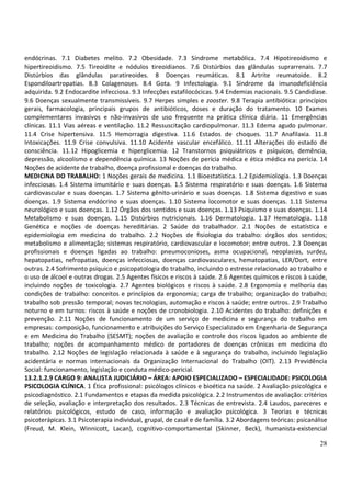 28
endócrinas. 7.1 Diabetes melito. 7.2 Obesidade. 7.3 Síndrome metabólica. 7.4 Hipotireoidismo e
hipertireoidismo. 7.5 Tireoidite e nódulos tireoidianos. 7.6 Distúrbios das glândulas suprarrenais. 7.7
Distúrbios das glândulas paratireoides. 8 Doenças reumáticas. 8.1 Artrite reumatoide. 8.2
Espondiloartropatias. 8.3 Colagenoses. 8.4 Gota. 9 Infectologia. 9.1 Síndrome da imunodeficiência
adquirida. 9.2 Endocardite infecciosa. 9.3 Infecções estafilocócicas. 9.4 Endemias nacionais. 9.5 Candidíase.
9.6 Doenças sexualmente transmissíveis. 9.7 Herpes simples e zooster. 9.8 Terapia antibiótica: princípios
gerais, farmacologia, principais grupos de antibióticos, doses e duração do tratamento. 10 Exames
complementares invasivos e não-invasivos de uso frequente na prática clínica diária. 11 Emergências
clínicas. 11.1 Vias aéreas e ventilação. 11.2 Ressuscitação cardiopulmonar. 11.3 Edema agudo pulmonar.
11.4 Crise hipertensiva. 11.5 Hemorragia digestiva. 11.6 Estados de choques. 11.7 Anafilaxia. 11.8
Intoxicações. 11.9 Crise convulsiva. 11.10 Acidente vascular encefálico. 11.11 Alterações do estado de
consciência. 11.12 Hipoglicemia e hiperglicemia. 12 Transtornos psiquiátricos e psíquicos, demência,
depressão, alcoolismo e dependência química. 13 Noções de perícia médica e ética médica na perícia. 14
Noções de acidente de trabalho, doença profissional e doenças do trabalho.
MEDICINA DO TRABALHO: 1 Noções gerais de medicina. 1.1 Bioestatística. 1.2 Epidemiologia. 1.3 Doenças
infecciosas. 1.4 Sistema imunitário e suas doenças. 1.5 Sistema respiratório e suas doenças. 1.6 Sistema
cardiovascular e suas doenças. 1.7 Sistema gênito-urinário e suas doenças. 1.8 Sistema digestivo e suas
doenças. 1.9 Sistema endócrino e suas doenças. 1.10 Sistema locomotor e suas doenças. 1.11 Sistema
neurológico e suas doenças. 1.12 Órgãos dos sentidos e suas doenças. 1.13 Psiquismo e suas doenças. 1.14
Metabolismo e suas doenças. 1.15 Distúrbios nutricionais. 1.16 Dermatologia. 1.17 Hematologia. 1.18
Genética e noções de doenças hereditárias. 2 Saúde do trabalhador. 2.1 Noções de estatística e
epidemiologia em medicina do trabalho. 2.2 Noções de fisiologia do trabalho: órgãos dos sentidos;
metabolismo e alimentação; sistemas respiratório, cardiovascular e locomotor; entre outros. 2.3 Doenças
profissionais e doenças ligadas ao trabalho: pneumoconioses, asma ocupacional, neoplasias, surdez,
hepatopatias, nefropatias, doenças infecciosas, doenças cardiovasculares, hematopatias, LER/Dort, entre
outras. 2.4 Sofrimento psíquico e psicopatologia do trabalho, incluindo o estresse relacionado ao trabalho e
o uso de álcool e outras drogas. 2.5 Agentes físicos e riscos à saúde. 2.6 Agentes químicos e riscos à saúde,
incluindo noções de toxicologia. 2.7 Agentes biológicos e riscos à saúde. 2.8 Ergonomia e melhoria das
condições de trabalho: conceitos e princípios da ergonomia; carga de trabalho; organização do trabalho;
trabalho sob pressão temporal; novas tecnologias, automação e riscos à saúde; entre outros. 2.9 Trabalho
noturno e em turnos: riscos à saúde e noções de cronobiologia. 2.10 Acidentes do trabalho: definições e
prevenção. 2.11 Noções de funcionamento de um serviço de medicina e segurança do trabalho em
empresas: composição, funcionamento e atribuições do Serviço Especializado em Engenharia de Segurança
e em Medicina do Trabalho (SESMT); noções de avaliação e controle dos riscos ligados ao ambiente de
trabalho; noções de acompanhamento médico de portadores de doenças crônicas em medicina do
trabalho. 2.12 Noções de legislação relacionada à saúde e à segurança do trabalho, incluindo legislação
acidentária e normas internacionais da Organização Internacional do Trabalho (OIT). 2.13 Previdência
Social: funcionamento, legislação e conduta médico-pericial.
13.2.1.2.9 CARGO 9: ANALISTA JUDICIÁRIO – ÁREA: APOIO ESPECIALIZADO – ESPECIALIDADE: PSICOLOGIA
PSICOLOGIA CLÍNICA. 1 Ética profissional: psicólogos clínicos e bioética na saúde. 2 Avaliação psicológica e
psicodiagnóstico. 2.1 Fundamentos e etapas da medida psicológica. 2.2 Instrumentos de avaliação: critérios
de seleção, avaliação e interpretação dos resultados. 2.3 Técnicas de entrevista. 2.4 Laudos, pareceres e
relatórios psicológicos, estudo de caso, informação e avaliação psicológica. 3 Teorias e técnicas
psicoterápicas. 3.1 Psicoterapia individual, grupal, de casal e de família. 3.2 Abordagens teóricas: psicanálise
(Freud, M. Klein, Winnicott, Lacan), cognitivo-comportamental (Skinner, Beck), humanista-existencial
 