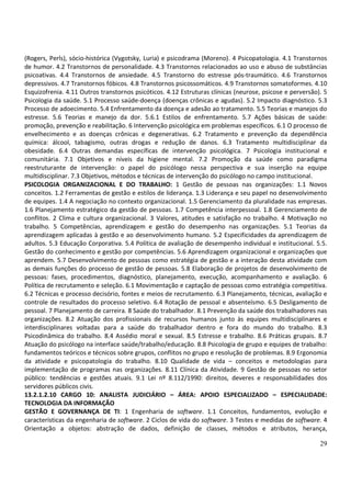 29
(Rogers, Perls), sócio-histórica (Vygotsky, Luria) e psicodrama (Moreno). 4 Psicopatologia. 4.1 Transtornos
de humor. 4.2 Transtornos de personalidade. 4.3 Transtornos relacionados ao uso e abuso de substâncias
psicoativas. 4.4 Transtornos de ansiedade. 4.5 Transtorno do estresse pós-traumático. 4.6 Transtornos
depressivos. 4.7 Transtornos fóbicos. 4.8 Transtornos psicossomáticos. 4.9 Transtornos somatoformes. 4.10
Esquizofrenia. 4.11 Outros transtornos psicóticos. 4.12 Estruturas clínicas (neurose, psicose e perversão). 5
Psicologia da saúde. 5.1 Processo saúde-doença (doenças crônicas e agudas). 5.2 Impacto diagnóstico. 5.3
Processo de adoecimento. 5.4 Enfrentamento da doença e adesão ao tratamento. 5.5 Teorias e manejos do
estresse. 5.6 Teorias e manejo da dor. 5.6.1 Estilos de enfrentamento. 5.7 Ações básicas de saúde:
promoção, prevenção e reabilitação. 6 Intervenção psicológica em problemas específicos. 6.1 O processo de
envelhecimento e as doenças crônicas e degenerativas. 6.2 Tratamento e prevenção da dependência
química: álcool, tabagismo, outras drogas e redução de danos. 6.3 Tratamento multidisciplinar da
obesidade. 6.4 Outras demandas específicas de intervenção psicológica. 7 Psicologia institucional e
comunitária. 7.1 Objetivos e níveis da higiene mental. 7.2 Promoção da saúde como paradigma
reestruturante de intervenção: o papel do psicólogo nessa perspectiva e sua inserção na equipe
multidisciplinar. 7.3 Objetivos, métodos e técnicas de intervenção do psicólogo no campo institucional.
PSICOLOGIA ORGANIZACIONAL E DO TRABALHO: 1 Gestão de pessoas nas organizações: 1.1 Novos
conceitos. 1.2 Ferramentas de gestão e estilos de liderança. 1.3 Liderança e seu papel no desenvolvimento
de equipes. 1.4 A negociação no contexto organizacional. 1.5 Gerenciamento da pluralidade nas empresas.
1.6 Planejamento estratégico da gestão de pessoas. 1.7 Competência interpessoal. 1.8 Gerenciamento de
conflitos. 2 Clima e cultura organizacional. 3 Valores, atitudes e satisfação no trabalho. 4 Motivação no
trabalho. 5 Competências, aprendizagem e gestão do desempenho nas organizações. 5.1 Teorias da
aprendizagem aplicadas à gestão e ao desenvolvimento humano. 5.2 Especificidades da aprendizagem de
adultos. 5.3 Educação Corporativa. 5.4 Política de avaliação de desempenho individual e institucional. 5.5.
Gestão do conhecimento e gestão por competências. 5.6 Aprendizagem organizacional e organizações que
aprendem. 5.7 Desenvolvimento de pessoas como estratégia de gestão e a interação desta atividade com
as demais funções do processo de gestão de pessoas. 5.8 Elaboração de projetos de desenvolvimento de
pessoas: fases, procedimentos, diagnóstico, planejamento, execução, acompanhamento e avaliação. 6
Política de recrutamento e seleção. 6.1 Movimentação e captação de pessoas como estratégia competitiva.
6.2 Técnicas e processo decisório, fontes e meios de recrutamento. 6.3 Planejamento, técnicas, avaliação e
controle de resultados do processo seletivo. 6.4 Rotação de pessoal e absenteísmo. 6.5 Desligamento de
pessoal. 7 Planejamento de carreira. 8 Saúde do trabalhador. 8.1 Prevenção da saúde dos trabalhadores nas
organizações. 8.2 Atuação dos profissionais de recursos humanos junto às equipes multidisciplinares e
interdisciplinares voltadas para a saúde do trabalhador dentro e fora do mundo do trabalho. 8.3
Psicodinâmica do trabalho. 8.4 Assédio moral e sexual. 8.5 Estresse e trabalho. 8.6 Práticas grupais. 8.7
Atuação do psicólogo na interface saúde/trabalho/educação. 8.8 Psicologia de grupo e equipes de trabalho:
fundamentos teóricos e técnicos sobre grupos, conflitos no grupo e resolução de problemas. 8.9 Ergonomia
da atividade e psicopatologia do trabalho. 8.10 Qualidade de vida – conceitos e metodologias para
implementação de programas nas organizações. 8.11 Clínica da Atividade. 9 Gestão de pessoas no setor
público: tendências e gestões atuais. 9.1 Lei nº 8.112/1990: direitos, deveres e responsabilidades dos
servidores públicos civis.
13.2.1.2.10 CARGO 10: ANALISTA JUDICIÁRIO – ÁREA: APOIO ESPECIALIZADO – ESPECIALIDADE:
TECNOLOGIA DA INFORMAÇÃO
GESTÃO E GOVERNANÇA DE TI: 1 Engenharia de software. 1.1 Conceitos, fundamentos, evolução e
características da engenharia de software. 2 Ciclos de vida do software. 3 Testes e medidas de software. 4
Orientação a objetos: abstração de dados, definição de classes, métodos e atributos, herança,
 