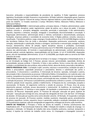 31
Executivo: atribuições e responsabilidades do presidente da república. 9 Poder Legislativo: processo
legislativo; fiscalização contábil, financeira e orçamentária. 10 Poder Judiciário: disposições gerais; Supremo
Tribunal Federal; Superior Tribunal de Justiça; tribunais regionais federais e juízes federais; dos tribunais e
juízes do trabalho. 11 Funções essenciais à Justiça: Ministério Público; Advocacia Pública; Advocacia e
Defensoria Públicas.
DIREITO ADMINISTRATIVO: 1 Administração pública: princípios básicos. 2 Poderes administrativos: poder
hierárquico, poder disciplinar, poder regulamentar, poder de polícia, uso e abuso do poder. 3 Serviços
públicos: conceito e princípios; delegação: concessão, permissão e autorização. 4 Ato administrativo:
conceito, requisitos e atributos; anulação, revogação e convalidação; discricionariedade e vinculação. 5
Organização administrativa: administração direta e indireta; centralizada e descentralizada; autarquias,
fundações, empresas públicas e sociedades de economia mista. 6 Órgãos públicos: conceito, natureza e
classificação. 7 Servidores públicos: cargo, emprego e função públicos. 8 Lei nº 8.112/1990 (Regime Jurídico
dos Servidores Públicos Civis da União e alterações): disposições preliminares; provimento, vacância,
remoção, redistribuição e substituição; direitos e vantagens: vencimento e remuneração; vantagens; férias;
licenças; afastamentos; direito de petição; regime disciplinar: deveres e proibições; acumulação;
responsabilidades; penalidades. 9 Processo administrativo (Lei nº 9.784/1999): disposições gerais; direitos e
deveres dos administrados. 10 Controle e responsabilização da administração: controle administrativo;
controle judicial; controle legislativo; responsabilidade civil do Estado. 11 Lei nº 8.429/1992: disposições
gerais; atos de improbidade administrativa. 12 Lei nº 11.416/2006, que dispõe sobre as carreiras do Poder
Judiciário da União.
DIREITO CIVIL: 1 Lei: vigência; aplicação da lei no tempo e no espaço. 2 Integração e interpretação da lei. 3
Lei de Introdução ao Código Civil. 4 Pessoas: pessoas naturais: personalidade, capacidade, direitos de
personalidade; pessoas jurídicas. 5 Domicílio. 6 Fatos e atos jurídicos: forma e prova dos atos jurídicos;
nulidade e anulabilidade dos atos jurídicos; atos jurídicos ilícitos; abuso de direito; prescrição e decadência.
DIREITO PROCESSUAL CIVIL: 1 Jurisdição e ação: conceito, natureza e características; condições da ação. 2
Partes e procuradores: capacidade processual e postulatória; deveres e substituição das partes e
procuradores. 3 Litisconsórcio e assistência. 4 Intervenção de terceiros: oposição, nomeação à autoria,
denunciação à lide e chamamento ao processo. 5 Ministério Público. 6 Competência: em razão do valor e da
matéria; competência funcional e territorial; modificações de competência e declaração de incompetência.
7 Juiz. 8 Atos processuais: forma dos atos; prazos; comunicação dos atos; nulidades. 9 Formação, suspensão
e extinção do processo. 10 Processo e procedimento; procedimentos ordinário e sumário. 11 Procedimento
ordinário: petição inicial: requisitos, pedido e indeferimento. 12 Resposta do réu: contestação, exceções e
reconvenção. 13 Revelia. 14 Julgamento conforme o estado do processo. 15 Provas: ônus da prova;
depoimento pessoal; confissão; provas documental e testemunhal. 16 Audiência: de conciliação e de
instrução e julgamento. 17 Sentença e coisa julgada. 18 Liquidação e cumprimento da sentença. 19 Ação
rescisória. 20 Recursos: disposições gerais. 21 Processo de execução: execução em geral; espécies de
execução – execução para entrega de coisa, execução das obrigações de fazer e de não fazer. 22 Embargos
do devedor. 23 Execução por quantia certa contra devedor solvente. 24 Remição. 25 Suspensão e extinção
do processo de execução. 26 Processo cautelar; medidas cautelares: disposições gerais; procedimentos
cautelares específicos: arresto, sequestro, busca e apreensão, exibição e produção antecipada de provas.
27 Procedimentos especiais: ação de consignação em pagamento; embargos de terceiro; ação monitória.
DIREITO DO TRABALHO: 1 Princípios e fontes do direito do trabalho. 2 Direitos constitucionais dos
trabalhadores (Art. 7º da Constituição Federal de 1988). 3 Relação de trabalho e relação de emprego. 3.1
Requisitos e distinção. 3.2 Relações de trabalho lato sensu (trabalho autônomo, eventual, temporário e
avulso). 4 Sujeitos do contrato de trabalho stricto sensu. 4.1 Empregado e empregador (conceito e
 