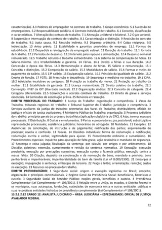 32
caracterização). 4.3 Poderes do empregador no contrato de trabalho. 5 Grupo econômico. 5.1 Sucessão de
empregadores. 5.2 Responsabilidade solidária. 6 Contrato individual de trabalho. 6.1 Conceito, classificação
e características. 7 Alteração do contrato de trabalho. 7.1 Alteração unilateral e bilateral. 7.2 O jus variandi.
8 Suspensão e interrupção do contrato de trabalho. 8.1 Caracterização e distinção. 9 Rescisão do contrato
de trabalho. 9.1 Justa causa. 9.2 Rescisão indireta. 9.3 Dispensa arbitrária. 9.4 Culpa recíproca. 9.5
Indenização. 10 Aviso prévio. 11 Estabilidade e garantias provisórias de emprego. 11.1 Formas de
estabilidade. 11.2 Despedida e reintegração de empregado estável. 12 Duração do trabalho. 12.1 Jornada
de trabalho. 12.2 Períodos de descanso. 12.3 Intervalo para repouso e alimentação. 12.4 Descanso semanal
remunerado. 12.5 Trabalho noturno e trabalho extraordinário. 12.6 Sistema de compensação de horas. 13
Salário-mínimo. 13.1 Irredutibilidade e garantia. 14 Férias. 14.1 Direito a férias e sua duração. 14.2
Concessão e época das férias. 14.3 Remuneração e abono de férias. 15 Salário e remuneração. 15.1
Conceito e distinções. 15.2 Composição do salário. 15.3 Modalidades de salário. 15.4 Formas e meios de
pagamento do salário. 15.5 13º salário. 16 Equiparação salarial. 16.1 Princípio da igualdade de salário. 16.2
Desvio de função. 17 FGTS. 18 Prescrição e decadência. 19 Segurança e medicina no trabalho. 19.1 CIPA.
19.2 Atividades insalubres ou perigosas. 20 Proteção ao trabalho do menor. 21 Proteção ao trabalho da
mulher. 21.1 Estabilidade da gestante. 21.2 Licença maternidade. 22 Direito coletivo do trabalho. 22.1
Convenção nº 87 da OIT (liberdade sindical). 22.2 Organização sindical. 22.3 Conceito de categoria. 22.4
Categoria diferenciada. 22.5 Convenções e acordos coletivos de trabalho. 23 Direito de greve e serviços
essenciais. 24 Comissões de conciliação prévia. 25 Renúncia e transação.
DIREITO PROCESSUAL DO TRABALHO: 1 Justiça do Trabalho: organização e competência. 2 Varas do
Trabalho, tribunais regionais do trabalho e Tribunal Superior do Trabalho: jurisdição e competência. 3
Serviços auxiliares da justiça do trabalho: secretarias das Varas do Trabalho; distribuidores; oficiais de
justiça e oficiais de justiça avaliadores. 4 Ministério Público do Trabalho: organização. 5 Processo judiciário
do trabalho: princípios gerais do processo trabalhista (aplicação subsidiária do CPC). 6 Atos, termos e prazos
processuais. 7 Distribuição. 8 Custas e emolumentos. 9 Partes e procuradores; jus postulandi; substituição e
representação processuais; assistência judiciária; honorários de advogado. 10 Nulidades. 11 Exceções. 12
Audiências: de conciliação, de instrução e de julgamento; notificação das partes; arquivamento do
processo; revelia e confissão. 13 Provas. 14 Dissídios individuais: forma de reclamação e notificação;
reclamação escrita e verbal; legitimidade para ajuizar. 15 Procedimento ordinário e sumaríssimo. 16
Procedimentos especiais: inquérito para apuração de falta grave, ação rescisória e mandado de segurança.
17 Sentença e coisa julgada; liquidação da sentença: por cálculo, por artigos e por arbitramento. 18
Dissídios coletivos: extensão, cumprimento e revisão da sentença normativa. 19 Execução: execução
provisória; execução por prestações sucessivas; execução contra a fazenda pública; execução contra a
massa falida. 20 Citação; depósito da condenação e da nomeação de bens; mandado e penhora; bens
penhoráveis e impenhoráveis; impenhorabilidade do bem de família (Lei nº 8.009/1990). 21 Embargos à
execução; impugnação à sentença; embargos de terceiro. 22 Praça e leilão; arrematação; remição; custas
na execução. 23 Recursos no processo do trabalho.
DIREITO PREVIDENCIÁRIO: 1 Seguridade social: origem e evolução legislativa no Brasil; conceito;
organização e princípios constitucionais. 2 Regime Geral da Previdência Social: beneficiário, benefícios e
custeio. 3 Seguridade Social do Servidor Público: noções gerais, benefícios e custeio. 4 Previdência
Complementar (Lei Complementar nº 109/2001). 5 Relação entre a União, os estados, o Distrito Federal e
os municípios, suas autarquias, fundações, sociedades de economia mista e outras entidades públicas e
suas respectivas entidades fechadas de previdência complementar (Lei Complementar nº 108/2001).
13.2.1.2.12 CARGO 12: ANALISTA JUDICIÁRIO – ÁREA: JUDICIÁRIA – ESPECIALIDADE: OFICIAL DE JUSTIÇA
AVALIADOR FEDERAL
 