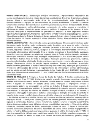 33
DIREITO CONSTITUCIONAL: 1 Constituição: princípios fundamentais. 2 Aplicabilidade e interpretação das
normas constitucionais; vigência e eficácia das normas constitucionais. 3 Controle de constitucionalidade:
sistemas difuso e concentrado; ação direta de inconstitucionalidade; ação declaratória de
constitucionalidade e arguição de descumprimento de preceito fundamental. 4 Direitos e garantias
fundamentais: direitos e deveres individuais e coletivos; direitos sociais; direitos de nacionalidade; direitos
políticos. 5 Organização político-administrativa: competências da União, estados e municípios. 6
Administração pública: disposições gerais; servidores públicos. 7 Organização dos Poderes. 8 Poder
Executivo: atribuições e responsabilidades do presidente da república. 9 Poder Legislativo: processo
legislativo; fiscalização contábil, financeira e orçamentária. 10 Poder Judiciário: disposições gerais; Supremo
Tribunal Federal; Superior Tribunal de Justiça; tribunais regionais federais e juízes federais; dos tribunais e
juízes do trabalho. 11 Funções essenciais à Justiça: Ministério Público; Advocacia Pública; Advocacia e
Defensoria Públicas.
DIREITO ADMINISTRATIVO: 1 Administração pública: princípios básicos. 2 Poderes administrativos: poder
hierárquico, poder disciplinar, poder regulamentar, poder de polícia, uso e abuso do poder. 3 Serviços
públicos: conceito e princípios; delegação: concessão, permissão e autorização. 4 Ato administrativo:
conceito, requisitos e atributos; anulação, revogação e convalidação; discricionariedade e vinculação. 5
Organização administrativa: administração direta e indireta; centralizada e descentralizada; autarquias,
fundações, empresas públicas e sociedades de economia mista. 6 Órgãos públicos: conceito, natureza e
classificação. 7 Servidores públicos: cargo, emprego e função públicos. 8 Lei nº 8.112/1990 (Regime Jurídico
dos Servidores Públicos Civis da União e alterações): disposições preliminares; provimento, vacância,
remoção, redistribuição e substituição; direitos e vantagens: vencimento e remuneração; vantagens; férias;
licenças; afastamentos; direito de petição; regime disciplinar: deveres e proibições; acumulação;
responsabilidades; penalidades. 9 Processo administrativo (Lei nº 9.784/1999): disposições gerais; direitos e
deveres dos administrados. 10 Controle e responsabilização da administração: controle administrativo;
controle judicial; controle legislativo; responsabilidade civil do Estado. 11 Lei nº 8.429/1992: disposições
gerais; atos de improbidade administrativa. 12 Lei nº 11.416/2006, que dispõe sobre as carreiras do Poder
Judiciário da União.
DIREITO DO TRABALHO: 1 Princípios e fontes do Direito do Trabalho. 2 Direitos constitucionais dos
trabalhadores (art. 7º da CF/1988). 3 Relação de trabalho e relação de emprego: requisitos e distinção;
relações de trabalho lato sensu: trabalho autônomo, trabalho eventual, trabalho temporário e trabalho
avulso. 4 Sujeitos do contrato de trabalho stricto sensu: empregado e empregador: conceito e
caracterização; poderes do empregador no contrato de trabalho. 5 Grupo econômico; sucessão de
empregadores; responsabilidade solidária. 6 Contrato individual de trabalho: conceito, classificação e
características. 7 Alteração do contrato de trabalho: alteração unilateral e bilateral; o jus variandi. 8
Suspensão e interrupção do contrato de trabalho: caracterização e distinção. 9 Rescisão do contrato de
trabalho: justas causas; rescisão indireta; dispensa arbitrária; culpa recíproca; indenização. 10 Aviso prévio.
11 Estabilidade e garantias provisórias de emprego: formas de estabilidade; despedida e reintegração de
empregado estável. 12 Duração do trabalho; jornada de trabalho; períodos de descanso; intervalo para
repouso e alimentação; descanso semanal remunerado; trabalho noturno e trabalho extraordinário;
sistema de compensação de horas. 13 Salário mínimo: irredutibilidade e garantia. 14 Férias: direito a férias
e duração; concessão e época das férias; remuneração e abono de férias. 15 Salário e remuneração:
conceito e distinções; composição do salário; modalidades de salário; formas e meios de pagamento do
salário; 13.o
salário. 16 Equiparação salarial; princípio da igualdade de salário; desvio de função. 17 FGTS. 18
Prescrição e decadência. 19 Segurança e medicina no trabalho: CIPA; atividades insalubres ou perigosas. 20
Proteção ao trabalho do menor. 21 Proteção ao trabalho da mulher; estabilidade da gestante; licença-
 