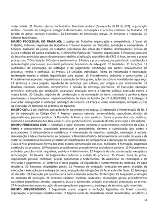 34
maternidade. 22 Direito coletivo do trabalho: liberdade sindical (Convenção nº 87 da OIT); organização
sindical: conceito de categoria; categoria diferenciada; convenções e acordos coletivos de trabalho. 23
Direito de greve; serviços essenciais. 24 Comissões de conciliação prévia. 25 Renúncia e transação. 26
Cálculos trabalhistas.
DIREITO PROCESSUAL DO TRABALHO: 1 Justiça do Trabalho: organização e competência. 2 Varas do
Trabalho, tribunais regionais do trabalho e Tribunal Superior do Trabalho: jurisdição e competência. 3
Serviços auxiliares da justiça do trabalho: secretarias das Varas do Trabalho; distribuidores; oficiais de
justiça e oficiais de justiça avaliadores. 4 Ministério Público do Trabalho: organização. 5 Processo judiciário
do trabalho: princípios gerais do processo trabalhista (aplicação subsidiária do CPC). 6 Atos, termos e prazos
processuais. 7 Distribuição. 8 Custas e emolumentos. 9 Partes e procuradores; jus postulandi; substituição e
representação processuais; assistência judiciária; honorários de advogado. 10 Nulidades. 11 Exceções. 12
Audiências: de conciliação, de instrução e de julgamento; notificação das partes; arquivamento do
processo; revelia e confissão. 13 Provas. 14 Dissídios individuais: forma de reclamação e notificação;
reclamação escrita e verbal; legitimidade para ajuizar. 15 Procedimento ordinário e sumaríssimo. 16
Procedimentos especiais: inquérito para apuração de falta grave, ação rescisória e mandado de segurança.
17 Sentença e coisa julgada; liquidação da sentença: por cálculo, por artigos e por arbitramento. 18
Dissídios coletivos: extensão, cumprimento e revisão da sentença normativa. 19 Execução: execução
provisória; execução por prestações sucessivas; execução contra a fazenda pública; execução contra a
massa falida. 20 Citação; depósito da condenação e da nomeação de bens; mandado e penhora; bens
penhoráveis e impenhoráveis; impenhorabilidade do bem de família (Lei nº 8.009/1990). 21 Embargos à
execução; impugnação à sentença; embargos de terceiro. 22 Praça e leilão; arrematação; remição; custas
na execução. 23 Recursos no processo do trabalho.
DIREITO CIVIL: 1 Lei: vigência; aplicação da lei no tempo e no espaço. 2 Integração e interpretação da lei. 3
Lei de Introdução ao Código Civil. 4 Pessoas: pessoas naturais: personalidade, capacidade, direitos de
personalidade; pessoas jurídicas. 5 Domicílio. 6 Fatos e atos jurídicos: forma e prova dos atos jurídicos;
nulidade e anulabilidade dos atos jurídicos; atos jurídicos ilícitos; abuso de direito; prescrição e decadência.
DIREITO PROCESSUAL CIVIL: 1 Jurisdição e ação: conceito, natureza e características; condições da ação. 2
Partes e procuradores: capacidade processual e postulatória; deveres e substituição das partes e
procuradores. 3 Litisconsórcio e assistência. 4 Intervenção de terceiros: oposição, nomeação à autoria,
denunciação à lide e chamamento ao processo. 5 Ministério Público. 6 Competência: em razão do valor e da
matéria; competência funcional e territorial; modificações de competência e declaração de incompetência.
7 Juiz. 8 Atos processuais: forma dos atos; prazos; comunicação dos atos; nulidades. 9 Formação, suspensão
e extinção do processo. 10 Processo e procedimento; procedimentos ordinário e sumário. 11 Procedimento
ordinário: petição inicial: requisitos, pedido e indeferimento. 12 Resposta do réu: contestação, exceções e
reconvenção. 13 Revelia. 14 Julgamento conforme o estado do processo. 15 Provas: ônus da prova;
depoimento pessoal; confissão; provas documental e testemunhal. 16 Audiência: de conciliação e de
instrução e julgamento. 17 Sentença e coisa julgada. 18 Liquidação e cumprimento da sentença. 19 Ação
rescisória. 20 Recursos: disposições gerais. 21 Processo de execução: execução em geral; espécies de
execução – execução para entrega de coisa, execução das obrigações de fazer e de não fazer. 22 Embargos
do devedor. 23 Execução por quantia certa contra devedor solvente. 24 Remição. 25 Suspensão e extinção
do processo de execução. 26 Processo cautelar; medidas cautelares: disposições gerais; procedimentos
cautelares específicos: arresto, sequestro, busca e apreensão, exibição e produção antecipada de provas.
27 Procedimentos especiais: ação de consignação em pagamento; embargos de terceiro; ação monitória.
DIREITO PREVIDENCIÁRIO: 1 Seguridade social: origem e evolução legislativa no Brasil; conceito;
organização e princípios constitucionais. 2 Regime Geral da Previdência Social: beneficiário, benefícios e
 