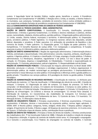 35
custeio. 3 Seguridade Social do Servidor Público: noções gerais, benefícios e custeio. 4 Previdência
Complementar (Lei Complementar nº 109/2001). 5 Relação entre a União, os estados, o Distrito Federal e
os municípios, suas autarquias, fundações, sociedades de economia mista e outras entidades públicas e
suas respectivas entidades fechadas de previdência complementar (Lei Complementar nº 108/2001).
13.2.1.3 CONHECIMENTOS ESPECÍFICOS PARA OS CARGOS DE TÉCNICO JUDICIÁRIO
13.2.1.3.1 CARGO 13: TÉCNICO JUDICIÁRIO – ÁREA: ADMINISTRATIVA
NOÇÕES DE DIREITO CONSTITUCIONAL: 1 Constituição. 1.1 Conceito, classificações, princípios
fundamentais. 2 Direitos e garantias fundamentais. 2.1 Direitos e deveres individuais e coletivos, direitos
sociais, nacionalidade, cidadania, direitos políticos, partidos políticos. 3 Organização político-administrativa.
3.1 União, estados, Distrito Federal, municípios e territórios. 4 Administração pública. 4.1 Disposições
gerais, servidores públicos. 5 Poder legislativo. 5.1 Congresso nacional, câmara dos deputados, senado
federal, deputados e senadores. 6 Poder executivo. 6.1 atribuições do presidente da República e dos
ministros de Estado. 7 Poder judiciário. 7.1 Disposições gerais. 7.2 Órgãos do poder judiciário. 7.2.1
Competências. 7.3 Conselho Nacional de Justiça (CNJ). 7.3.1 Composição e competências. 8 Funções
essenciais à justiça. 8.1 Ministério público, advocacia e defensoria públicas.
NOÇÕES DE DIREITO ADMINISTRATIVO: 1 Noções de organização administrativa. 2 Administração direta e
indireta, centralizada e descentralizada. 3 Ato administrativo: conceito, requisitos, atributos, classificação e
espécies. 4 Agentes públicos. 4.1 Espécies e classificação. 4.2 Cargo, emprego e função públicos. 5 Poderes
administrativos. 5.1 Hierárquico, disciplinar, regulamentar e de polícia. 5.2 Uso e abuso do poder. 6
Licitação. 6.1 Princípios, dispensa e inexigibilidade. 6.2 Modalidades. 7 Controle e responsabilização da
administração. 7.1 Controles administrativo, judicial e legislativo. 7.2 Responsabilidade civil do Estado.
NOÇÕES DE ADMINISTRAÇÃO PÚBLICA: 1 Estruturação da máquina administrativa no Brasil desde 1930:
dimensões estruturais e culturais. 2 Estrutura e estratégia organizacional. 3 Cultura organizacional. 4
Administração pública: do modelo racional-legal ao paradigma pós-burocrático. 5 Empreendedorismo
governamental e novas lideranças no setor público. 6 Convergências e diferenças entre a gestão pública e a
gestão privada. 7 Excelência nos serviços públicos. 8 O paradigma do cliente na gestão pública. 9 Gestão
estratégica.
NOÇÕES DE ADMINISTRAÇÃO DE RECURSOS MATERIAIS: 1 Classificação de materiais. 1.1 Atributos para
classificação de materiais. 1.2 Tipos de classificação. 1.3 Metodologia de cálculo da curva ABC. 2 Gestão de
estoques. 3 Compras. 3.1 Organização do setor de compras. 3.2 Etapas do processo. 3.3 Perfil do
comprador. 3.4 Modalidades de compra. 3.5 Cadastro de fornecedores. 4 Compras no setor público. 4.1
Objeto de licitação. 4.2 Edital de licitação. 5 Recebimento e armazenagem. 5.1 Entrada. 5.2 Conferência. 5.3
Objetivos da armazenagem. 5.4 Critérios e técnicas de armazenagem. 5.5 Arranjo físico (leiaute). 6
Distribuição de materiais. 6.1 Características das modalidades de transporte. 6.2 Estrutura para
distribuição. 7 Gestão patrimonial. 7.1 Tombamento de bens. 7.2 Controle de bens. 7.3 Inventário. 7.4
Alienação de bens. 7.5 Alterações e baixa de bens.
NOÇÕES DE ORÇAMENTO PÚBLICO: 1 Princípios orçamentários. 2 Diretrizes orçamentárias. 3 Processo
orçamentário. 4 Métodos, técnicas e instrumentos do orçamento público; normas legais aplicáveis. 5
SIDOR, SIAFI. 6 Receita pública: categorias, fontes, estágios; dívida ativa. 7 Despesa pública: categorias,
estágios. 8 Suprimento de fundos. 9 Restos a pagar. 10 Despesas de exercícios anteriores. 11 A conta única
do Tesouro. 12 Definição e tipos de tributos, tarifas, contribuições fiscais e parafiscais.
NOÇÕES DE DIREITO DO TRABALHO: 1 Princípios e fontes do direito do trabalho. 2 Direitos constitucionais
dos trabalhadores (Art. 7º da Constituição Federal de 1988). 3 Relação de trabalho e relação de emprego.
3.1 Requisitos e distinção. 4 Sujeitos do contrato de trabalho stricto sensu. 4.1 Empregado e empregador.
4.1.1 Conceito e caracterização. 4.1.2 Poderes do empregador no contrato de trabalho. 5 Contrato
 
