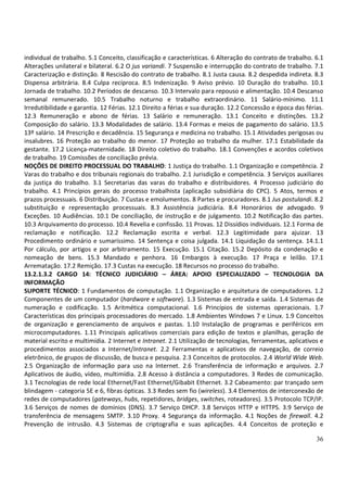 36
individual de trabalho. 5.1 Conceito, classificação e características. 6 Alteração do contrato de trabalho. 6.1
Alterações unilateral e bilateral. 6.2 O jus variandi. 7 Suspensão e interrupção do contrato de trabalho. 7.1
Caracterização e distinção. 8 Rescisão do contrato de trabalho. 8.1 Justa causa. 8.2 despedida indireta. 8.3
Dispensa arbitrária. 8.4 Culpa recíproca. 8.5 Indenização. 9 Aviso prévio. 10 Duração do trabalho. 10.1
Jornada de trabalho. 10.2 Períodos de descanso. 10.3 Intervalo para repouso e alimentação. 10.4 Descanso
semanal remunerado. 10.5 Trabalho noturno e trabalho extraordinário. 11 Salário-mínimo. 11.1
Irredutibilidade e garantia. 12 Férias. 12.1 Direito a férias e sua duração. 12.2 Concessão e época das férias.
12.3 Remuneração e abono de férias. 13 Salário e remuneração. 13.1 Conceito e distinções. 13.2
Composição do salário. 13.3 Modalidades de salário. 13.4 Formas e meios de pagamento do salário. 13.5
13º salário. 14 Prescrição e decadência. 15 Segurança e medicina no trabalho. 15.1 Atividades perigosas ou
insalubres. 16 Proteção ao trabalho do menor. 17 Proteção ao trabalho da mulher. 17.1 Estabilidade da
gestante. 17.2 Licença-maternidade. 18 Direito coletivo do trabalho. 18.1 Convenções e acordos coletivos
de trabalho. 19 Comissões de conciliação prévia.
NOÇÕES DE DIREITO PROCESSUAL DO TRABALHO: 1 Justiça do trabalho. 1.1 Organização e competência. 2
Varas do trabalho e dos tribunais regionais do trabalho. 2.1 Jurisdição e competência. 3 Serviços auxiliares
da justiça do trabalho. 3.1 Secretarias das varas do trabalho e distribuidores. 4 Processo judiciário do
trabalho. 4.1 Princípios gerais do processo trabalhista (aplicação subsidiária do CPC). 5 Atos, termos e
prazos processuais. 6 Distribuição. 7 Custas e emolumentos. 8 Partes e procuradores. 8.1 Jus postulandi. 8.2
substituição e representação processuais. 8.3 Assistência judiciária. 8.4 Honorários de advogado. 9
Exceções. 10 Audiências. 10.1 De conciliação, de instrução e de julgamento. 10.2 Notificação das partes.
10.3 Arquivamento do processo. 10.4 Revelia e confissão. 11 Provas. 12 Dissídios individuais. 12.1 Forma de
reclamação e notificação. 12.2 Reclamação escrita e verbal. 12.3 Legitimidade para ajuizar. 13
Procedimento ordinário e sumaríssimo. 14 Sentença e coisa julgada. 14.1 Liquidação da sentença. 14.1.1
Por cálculo, por artigos e por arbitramento. 15 Execução. 15.1 Citação. 15.2 Depósito da condenação e
nomeação de bens. 15.3 Mandado e penhora. 16 Embargos à execução. 17 Praça e leilão. 17.1
Arrematação. 17.2 Remição. 17.3 Custas na execução. 18 Recursos no processo do trabalho.
13.2.1.3.2 CARGO 14: TÉCNICO JUDICIÁRIO – ÁREA: APOIO ESPECIALIZADO – TECNOLOGIA DA
INFORMAÇÃO
SUPORTE TÉCNICO: 1 Fundamentos de computação. 1.1 Organização e arquitetura de computadores. 1.2
Componentes de um computador (hardware e software). 1.3 Sistemas de entrada e saída. 1.4 Sistemas de
numeração e codificação. 1.5 Aritmética computacional. 1.6 Princípios de sistemas operacionais. 1.7
Características dos principais processadores do mercado. 1.8 Ambientes Windows 7 e Linux. 1.9 Conceitos
de organização e gerenciamento de arquivos e pastas. 1.10 Instalação de programas e periféricos em
microcomputadores. 1.11 Principais aplicativos comerciais para edição de textos e planilhas, geração de
material escrito e multimídia. 2 Internet e Intranet. 2.1 Utilização de tecnologias, ferramentas, aplicativos e
procedimentos associados a Internet/Intranet. 2.2 Ferramentas e aplicativos de navegação, de correio
eletrônico, de grupos de discussão, de busca e pesquisa. 2.3 Conceitos de protocolos. 2.4 World Wide Web.
2.5 Organização de informação para uso na Internet. 2.6 Transferência de informação e arquivos. 2.7
Aplicativos de áudio, vídeo, multimídia. 2.8 Acesso à distância a computadores. 3 Redes de comunicação.
3.1 Tecnologias de rede local Ethernet/Fast Ethernet/Gibabit Ethernet. 3.2 Cabeamento: par trançado sem
blindagem - categoria 5E e 6, fibras ópticas. 3.3 Redes sem fio (wireless). 3.4 Elementos de interconexão de
redes de computadores (gateways, hubs, repetidores, bridges, switches, roteadores). 3.5 Protocolo TCP/IP.
3.6 Serviços de nomes de domínios (DNS). 3.7 Serviço DHCP. 3.8 Serviços HTTP e HTTPS. 3.9 Serviço de
transferência de mensagens SMTP. 3.10 Proxy. 4 Segurança da informação. 4.1 Noções de firewall. 4.2
Prevenção de intrusão. 4.3 Sistemas de criptografia e suas aplicações. 4.4 Conceitos de proteção e
 