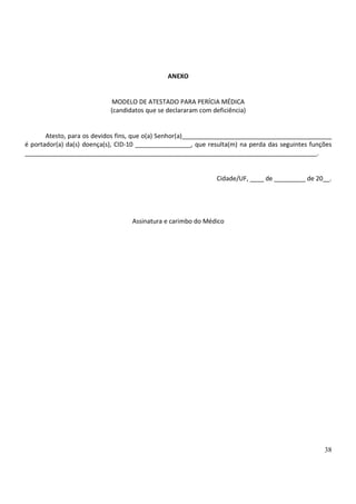 38
ANEXO
MODELO DE ATESTADO PARA PERÍCIA MÉDICA
(candidatos que se declararam com deficiência)
Atesto, para os devidos fins, que o(a) Senhor(a)___________________________________________
é portador(a) da(s) doença(s), CID-10 ________________, que resulta(m) na perda das seguintes funções
____________________________________________________________________________________.
Cidade/UF, ____ de _________ de 20__.
Assinatura e carimbo do Médico
 
