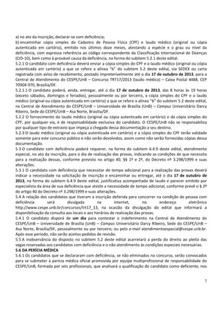 7
a) no ato da inscrição, declarar-se com deficiência;
b) encaminhar cópia simples do Cadastro de Pessoa Física (CPF) e laudo médico (original ou cópia
autenticada em cartório), emitido nos últimos doze meses, atestando a espécie e o grau ou nível da
deficiência, com expressa referência ao código correspondente da Classificação Internacional de Doenças
(CID-10), bem como à provável causa da deficiência, na forma do subitem 5.2.1 deste edital.
5.2.1 O candidato com deficiência deverá enviar a cópia simples do CPF e o laudo médico (original ou cópia
autenticada em cartório) a que se refere a alínea “b” do subitem 5.2 deste edital, via SEDEX ou carta
registrada com aviso de recebimento, postado impreterivelmente até o dia 17 de outubro de 2013, para a
Central de Atendimento do CESPE/UnB – Concurso TRT17/2013 (laudo médico) – Caixa Postal 4488, CEP
70904-970, Brasília/DF.
5.2.1.1 O candidato poderá, ainda, entregar, até o dia 17 de outubro de 2013, das 8 horas às 19 horas
(exceto sábados, domingos e feriados), pessoalmente ou por terceiro, a cópia simples do CPF e o laudo
médico (original ou cópia autenticada em cartório) a que se refere a alínea “b” do subitem 5.2 deste edital,
na Central de Atendimento do CESPE/UnB – Universidade de Brasília (UnB) – Campus Universitário Darcy
Ribeiro, Sede do CESPE/UnB – Asa Norte, Brasília/DF.
5.2.2 O fornecimento do laudo médico (original ou cópia autenticada em cartório) e da cópia simples do
CPF, por qualquer via, é de responsabilidade exclusiva do candidato. O CESPE/UnB não se responsabiliza
por qualquer tipo de extravio que impeça a chegada dessa documentação a seu destino.
5.2.3 O laudo médico (original ou cópia autenticada em cartório) e a cópia simples do CPF terão validade
somente para este concurso público e não serão devolvidos, assim como não serão fornecidas cópias dessa
documentação.
5.3 O candidato com deficiência poderá requerer, na forma do subitem 6.4.9 deste edital, atendimento
especial, no ato da inscrição, para o dia de realização das provas, indicando as condições de que necessita
para a realização dessas, conforme previsto no artigo 40, §§ 1º e 2º, do Decreto nº 3.298/1999 e suas
alterações.
5.3.1 O candidato com deficiência que necessitar de tempo adicional para a realização das provas deverá
indicar a necessidade na solicitação de inscrição e encaminhar ou entregar, até o dia 17 de outubro de
2013, na forma do subitem 6.4.9 deste edital, justificativa acompanhada de laudo e parecer emitido por
especialista da área de sua deficiência que ateste a necessidade de tempo adicional, conforme prevê o § 2º
do artigo 40 do Decreto nº 3.298/1999 e suas alterações.
5.4 A relação dos candidatos que tiveram a inscrição deferida para concorrer na condição de pessoa com
deficiência será divulgada na internet, no endereço eletrônico
http://www.cespe.unb.br/concursos/trt17_13, na ocasião da divulgação do edital que informará a
disponibilização da consulta aos locais e aos horários de realização das provas.
5.4.1 O candidato disporá de um dia para contestar o indeferimento na Central de Atendimento do
CESPE/UnB – Universidade de Brasília (UnB) – Campus Universitário Darcy Ribeiro, Sede do CESPE/UnB –
Asa Norte, Brasília/DF, pessoalmente ou por terceiro; ou pelo e-mail atendimentoespecial@cespe.unb.br.
Após esse período, não serão aceitos pedidos de revisão.
5.5 A inobservância do disposto no subitem 5.2 deste edital acarretará a perda do direito ao pleito das
vagas reservadas aos candidatos com deficiência e o não atendimento às condições especiais necessárias.
5.6 DA PERÍCIA MÉDICA
5.6.1 Os candidatos que se declararam com deficiência, se não eliminados no concurso, serão convocados
para se submeter à perícia médica oficial promovida por equipe multiprofissional de responsabilidade do
CESPE/UnB, formada por seis profissionais, que analisará a qualificação do candidato como deficiente, nos
 