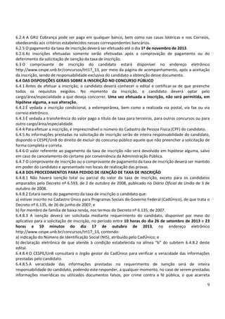 9
6.2.4 A GRU Cobrança pode ser paga em qualquer banco, bem como nas casas lotéricas e nos Correios,
obedecendo aos critérios estabelecidos nesses correspondentes bancários.
6.2.5 O pagamento da taxa de inscrição deverá ser efetuado até o dia 1º de novembro de 2013.
6.2.6 As inscrições efetuadas somente serão efetivadas após a comprovação de pagamento ou do
deferimento da solicitação de isenção da taxa de inscrição.
6.3 O comprovante de inscrição do candidato estará disponível no endereço eletrônico
http://www.cespe.unb.br/concursos/trt17_13, por meio da página de acompanhamento, após a aceitação
da inscrição, sendo de responsabilidade exclusiva do candidato a obtenção desse documento.
6.4 DAS DISPOSIÇÕES GERAIS SOBRE A INSCRIÇÃO NO CONCURSO PÚBLICO
6.4.1 Antes de efetuar a inscrição, o candidato deverá conhecer o edital e certificar-se de que preenche
todos os requisitos exigidos. No momento da inscrição, o candidato deverá optar pelo
cargo/área/especialidade a que deseja concorrer. Uma vez efetuada a inscrição, não será permitida, em
hipótese alguma, a sua alteração.
6.4.2 É vedada a inscrição condicional, a extemporânea, bem como a realizada via postal, via fax ou via
correio eletrônico.
6.4.3 É vedada a transferência do valor pago a título de taxa para terceiros, para outros concursos ou para
outro cargo/área/especialidade.
6.4.4 Para efetuar a inscrição, é imprescindível o número do Cadastro de Pessoa Física (CPF) do candidato.
6.4.5 As informações prestadas na solicitação de inscrição serão de inteira responsabilidade do candidato,
dispondo o CESPE/UnB do direito de excluir do concurso público aquele que não preencher a solicitação de
forma completa e correta.
6.4.6 O valor referente ao pagamento da taxa de inscrição não será devolvido em hipótese alguma, salvo
em caso de cancelamento do certame por conveniência da Administração Pública.
6.4.7 O comprovante de inscrição ou o comprovante de pagamento da taxa de inscrição deverá ser mantido
em poder do candidato e apresentado nos locais de realização das provas.
6.4.8 DOS PROCEDIMENTOS PARA PEDIDO DE ISENÇÃO DE TAXA DE INSCRIÇÃO
6.4.8.1 Não haverá isenção total ou parcial do valor da taxa de inscrição, exceto para os candidatos
amparados pelo Decreto nº 6.593, de 2 de outubro de 2008, publicado no Diário Oficial da União de 3 de
outubro de 2008.
6.4.8.2 Estará isento do pagamento da taxa de inscrição o candidato que:
a) estiver inscrito no Cadastro Único para Programas Sociais do Governo Federal (CadÚnico), de que trata o
Decreto nº 6.135, de 26 de junho de 2007; e
b) for membro de família de baixa renda, nos termos do Decreto nº 6.135, de 2007.
6.4.8.3 A isenção deverá ser solicitada mediante requerimento do candidato, disponível por meio do
aplicativo para a solicitação de inscrição, no período entre 10 horas do dia 26 de setembro de 2013 e 23
horas e 59 minutos do dia 17 de outubro de 2013, no endereço eletrônico
http://www.cespe.unb.br/concursos/trt17_13, contendo:
a) indicação do Número de Identificação Social (NIS), atribuído pelo CadÚnico; e
b) declaração eletrônica de que atende à condição estabelecida na alínea “b” do subitem 6.4.8.2 deste
edital.
6.4.8.4 O CESPE/UnB consultará o órgão gestor do CadÚnico para verificar a veracidade das informações
prestadas pelo candidato.
6.4.8.5 A veracidade das informações prestadas no requerimento de isenção será de inteira
responsabilidade do candidato, podendo este responder, a qualquer momento, no caso de serem prestadas
informações inverídicas ou utilizados documentos falsos, por crime contra a fé pública, o que acarreta
 