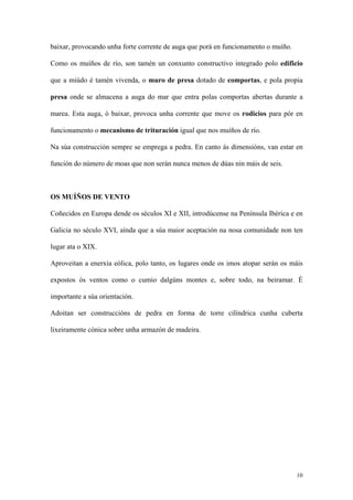 baixar, provocando unha forte corrente de auga que porá en funcionamento o muíño.

Como os muíños de río, son tamén un conxunto constructivo integrado polo edificio

que a miúdo é tamén vivenda, o muro de presa dotado de comportas, e pola propia

presa onde se almacena a auga do mar que entra polas comportas abertas durante a

marea. Esta auga, ó baixar, provoca unha corrente que move os rodicios para pór en

funcionamento o mecanismo de trituración igual que nos muíños de río.

Na súa construcción sempre se emprega a pedra. En canto ás dimensións, van estar en

función do número de moas que non serán nunca menos de dúas nin máis de seis.



OS MUÍÑOS DE VENTO

Coñecidos en Europa dende os séculos XI e XII, introdúcense na Península Ibérica e en

Galicia no século XVI, aínda que a súa maior aceptación na nosa comunidade non ten

lugar ata o XIX.

Aproveitan a enerxía eólica, polo tanto, os lugares onde os imos atopar serán os máis

expostos ós ventos como o cumio dalgúns montes e, sobre todo, na beiramar. É

importante a súa orientación.

Adoitan ser construccións de pedra en forma de torre cilíndrica cunha cuberta

lixeiramente cónica sobre unha armazón de madeira.




                                                                                    10
 