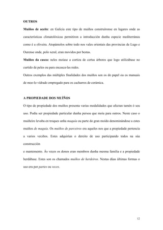 OUTROS

Muíños de aceite: en Galicia este tipo de muíños construíronse en lugares onde as

características climatolóxicas permitiron a introducción dunha especie mediterránea

como é a oliveira. Atopámolos sobre todo nos vales orientais das provincias de Lugo e

Ourense onde, polo xeral, eran movidos por bestas.

Muíños da casca: neles moíase a cortiza de certas árbores que logo utilizábase no

curtido de peles ou para encasca-las redes.

Outros exemplos das múltiples finalidades dos muíños son os do papel ou os manuais

de moe-lo vidrado empregado para os cacharros de cerámica.



A PROPIEDADE DOS MUÍÑOS

O tipo de propiedade dos muíños presenta varias modalidades que afectan tamén ó seu

uso. Podía ser propiedade particular dunha persoa que moía para outros. Neste caso o

muiñeiro levaba en troques unha maquía ou parte do gran moído denominándose a estes

muíños de maquía. Os muíños de parceiros era aqueles nos que a propiedade pertencía

a varios veciños. Estes adquirían o dereito de uso participando todos na súa

construcción

e mantemento. Ás veces os donos eran membros dunha mesma familia e a propiedade

herdábase. Estes son os chamados muíños de herdeiros. Nestas dúas últimas formas o

uso era por partes ou veces.




                                                                                  12
 