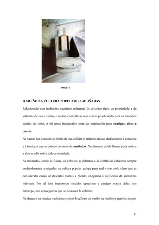 MAQUÍA




O MUÍÑO NA CULTURA POPULAR: AS MUIÑADAS

Relacionado con tradicións seculares referentes ós distintos tipos de propiedade e de

sistemas de uso e cobro, o muíño converteuse nun centro privilexiado para as relacións

sociais do pobo, e foi unha inesgotable fonte de inspiración para cantigas, ditos e

contos.

As xentes ían ó muíño co froito da súa colleita e, mentres moían dedicábanse á conversa

e á troula, o que se coñece co nome de muiñadas. Xeralmente celebrábanse pola noite e

a elas acudía sobre todo a mocidade.

As muiñadas, como as fiadas, os velorios, as pitanzas e as confrarías estiveron sempre

profundamente arraigadas na cultura popular galega pero mal vistas polo clero que as

consideraba causa de desordes morais e pecado, chegando a calificalas de xuntanzas

infernais. Por tal idea impuxeron medidas represivas e castigos contra delas, sen

embargo, non conseguiron que se deixasen de celebrar.

Na danza e na música tradicionais témo-lo reflexo do muíño na muiñeira pero hai tamén



                                                                                    13
 