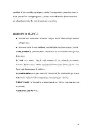 cantidade de ditos e refráns que aluden ó muíño. Contos populares ou cantigas tamén o

teñen, en ocasións, como protagonista. A intensa actividade arredor do muíño quedou

así reflectida en moitas das manifestacións da nosa cultura.




PROPOSTAS DE TRABALLO

   •   Recoller entre os veciños e a familia, cantigas, ditos e contos nos que o muíño

       teña presencia.

   •   Visitar un muíño da zona e elaborar un traballo observando os seguintes puntos:

   1) LOCALIZACIÓN (como se chama o lugar onde está e características xeográficas

   do mesmo).

   2) TIPO (forza motriz, tipo de roda, construcción de cachotería ou cantería,

   existencia de divisións no interior ou doutros elementos como o forno, se está só ou

   forma parte dun conxunto de muíños...)

   3) CRONOLOXÍA (datas aproximadas de construcción, do momento en que deixou

   de funcionar ou de calquera acontecemento importante que o afectara).

   4) PROPIEDADE (se pertencía a un só propietario ou a varios, a quen pertence na

   actualidade).

   5) ESTADO E USO ACTUAL.




                                                                                      14
 