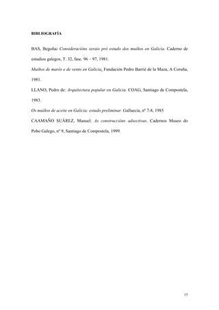 BIBLIOGRAFÍA


BAS, Begoña: Consideracións xerais pró estudo dos muíños en Galicia. Caderno de

estudios galegos, T. 32, fasc. 96 – 97, 1981.

Muíños de marés e de vento en Galicia. Fundación Pedro Barrié de la Maza, A Coruña,

1981.

LLANO, Pedro de: Arquitectura popular en Galicia. COAG, Santiago de Compostela,

1983.

Os muíños de aceite en Galicia: estudo preliminar. Gallaecia, nº 7-8, 1985

CAAMAÑO SUÁREZ, Manuel: As construccións adxectivas. Cadernos Museo do

Pobo Galego, nº 9, Santiago de Compostela, 1999.




                                                                                 15
 