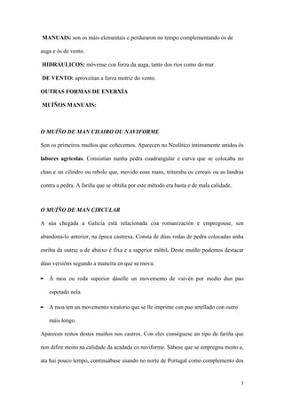 MANUAIS: son os máis elementais e perduraron no tempo complementando ós de

auga e ós de vento.

HIDRÁULICOS: móvense coa forza da auga, tanto dos ríos como do mar.

DE VENTO: aproveitan a forza motriz do vento.

OUTRAS FORMAS DE ENERXÍA

MUÍÑOS MANUAIS:



O MUÍÑO DE MAN CHAIRO OU NAVIFORME

Son os primeiros muíños que coñecemos. Aparecen no Neolítico intimamente unidos ós

labores agrícolas. Consistían nunha pedra cuadrangular e curva que se colocaba no

chan e un cilindro ou rebolo que, movido coas mans, trituraba os cereais ou as landras

contra a pedra. A fariña que se obtiña por este método era basta e de mala calidade.



O MUÍÑO DE MAN CIRCULAR

A súa chegada a Galicia está relacionada coa romanización e empregouse, sen

abandona-lo anterior, na época castrexa. Consta de dúas rodas de pedra colocadas unha

enriba da outra: a de abaixo é fixa e a superior móbil. Deste muíño podemos destacar

dúas versións segundo a maneira en que se mova:

-   Á moa ou roda superior dáselle un movemento de vaivén por medio dun pao

    espetado nela.

-   A moa ten un movemento xiratorio que se lle imprime cun pao artellado con outro

    máis longo.

Aparecen restos destes muíños nos castros. Con eles conséguese un tipo de fariña que

non difire moito na calidade da acadada co naviforme. Sábese que se empregou moito e,

ata hai pouco tempo, continuábase usando no norte de Portugal como complemento dos


                                                                                       3
 