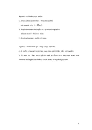 Segundo o edificio que o acolle:

a) Arquitecturas elementais e pequenas cunha

  soa peza de moer (6 - 12 m2).

b) Arquitecturas máis complexas e grandes que posúen

   de dúas a cinco pezas de moer.

c) Arquitecturas para muíño-vivenda.



Segundo a maneira en que a auga chega ó muíño:

a) de canle, pola que transcorre a auga ata o rodicio (é o máis empregado).

b) de pozo ou cubo, un recipiente onde se almacena a auga que serve para

aumenta-la súa presión cando o caudal do río ou regato é pequeno.




                                                                              5
 