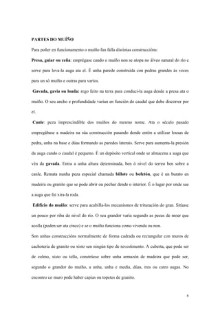 PARTES DO MUÍÑO

Para poñer en funcionamento o muíño fan falla distintas construccións:

Presa, guiar ou ceña: emprégase cando o muíño non se atopa no álveo natural do río e

serve para leva-la auga ata el. É unha parede construída con pedras grandes ás veces

para un só muíño e outras para varios.

Gavada, gavia ou loada: rego feito na terra para conduci-la auga dende a presa ata o

muíño. O seu ancho e profundidade varían en función do caudal que debe discorrer por

el.

Canle: peza imprescindible dos muíños do mesmo nome. Ata o século pasado

empregábase a madeira na súa construcción pasando dende entón a utilizar lousas de

pedra, unha na base e dúas formando as paredes laterais. Serve para aumenta-la presión

da auga cando o caudal é pequeno. É un depósito vertical onde se almacena a auga que

vén da gavada. Entra a unha altura determinada, ben ó nivel do terreo ben sobre a

canle. Remata nunha peza especial chamada billote ou bofetón, que é un burato en

madeira ou granito que se pode abrir ou pechar dende o interior. É o lugar por onde sae

a auga que fai xira-la roda.

Edificio do muíño: serve para acubilla-los mecanismos de trituración do gran. Sitúase

un pouco por riba do nivel do río. O seu grandor varía segundo as pezas de moer que

acolla (poden ser ata cinco) e se o muíño funciona como vivenda ou non.

Son unhas construccións normalmente de forma cadrada ou rectangular con muros de

cachotería de granito ou xisto sen ningún tipo de revestimento. A cuberta, que pode ser

de colmo, xisto ou tella, constrúese sobre unha armazón de madeira que pode ser,

segundo o grandor do muíño, a unha, unha e media, dúas, tres ou catro augas. No

encontro co muro pode haber capias ou topetes de granito.



                                                                                     6
 
