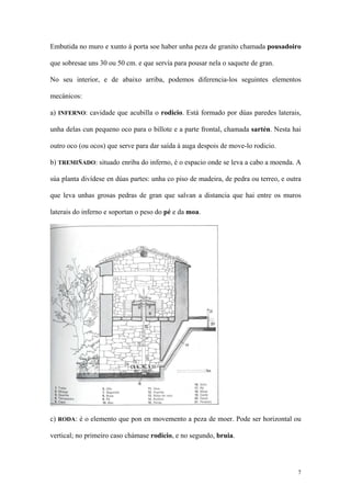 Embutida no muro e xunto á porta soe haber unha peza de granito chamada pousadoiro

que sobresae uns 30 ou 50 cm. e que servía para pousar nela o saquete de gran.

No seu interior, e de abaixo arriba, podemos diferencia-los seguintes elementos

mecánicos:

a) INFERNO: cavidade que acubilla o rodicio. Está formado por dúas paredes laterais,

unha delas cun pequeno oco para o billote e a parte frontal, chamada sartén. Nesta hai

outro oco (ou ocos) que serve para dar saída á auga despois de move-lo rodicio.

b) TREMIÑADO: situado enriba do inferno, é o espacio onde se leva a cabo a moenda. A

súa planta divídese en dúas partes: unha co piso de madeira, de pedra ou terreo, e outra

que leva unhas grosas pedras de gran que salvan a distancia que hai entre os muros

laterais do inferno e soportan o peso do pé e da moa.




c) RODA: é o elemento que pon en movemento a peza de moer. Pode ser horizontal ou

vertical; no primeiro caso chámase rodicio, e no segundo, bruia.




                                                                                      7
 