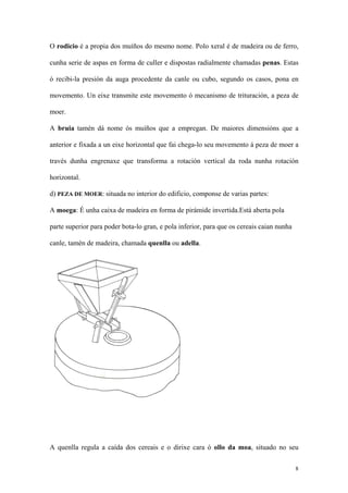 O rodicio é a propia dos muíños do mesmo nome. Polo xeral é de madeira ou de ferro,

cunha serie de aspas en forma de culler e dispostas radialmente chamadas penas. Estas

ó recibi-la presión da auga procedente da canle ou cubo, segundo os casos, pona en

movemento. Un eixe transmite este movemento ó mecanismo de trituración, a peza de

moer.

A bruia tamén dá nome ós muíños que a empregan. De maiores dimensións que a

anterior e fixada a un eixe horizontal que fai chega-lo seu movemento á peza de moer a

través dunha engrenaxe que transforma a rotación vertical da roda nunha rotación

horizontal.

d) PEZA DE MOER: situada no interior do edificio, componse de varias partes:

A moega: É unha caixa de madeira en forma de pirámide invertida.Está aberta pola

parte superior para poder bota-lo gran, e pola inferior, para que os cereais caian nunha

canle, tamén de madeira, chamada quenlla ou adella.




A quenlla regula a caída dos cereais e o dirixe cara ó ollo da moa, situado no seu

                                                                                           8
 