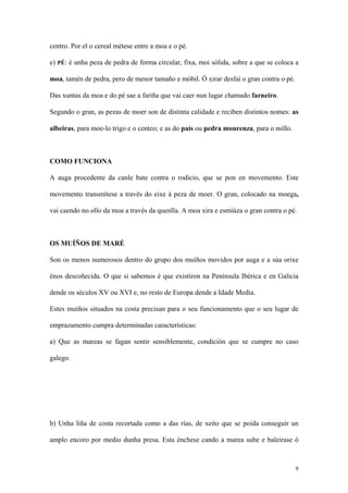 centro. Por el o cereal métese entre a moa e o pé.

e) PÉ: é unha peza de pedra de forma circular, fixa, moi sólida, sobre a que se coloca a

moa, tamén de pedra, pero de menor tamaño e móbil. Ó xirar desfai o gran contra o pé.

Das xuntas da moa e do pé sae a fariña que vai caer nun lugar chamado farneiro.

Segundo o gran, as pezas de moer son de distinta calidade e reciben distintos nomes: as

albeiras, para moe-lo trigo e o centeo; e as do país ou pedra mourenza, para o millo.



COMO FUNCIONA

A auga procedente da canle bate contra o rodicio, que se pon en movemento. Este

movemento transmítese a través do eixe á peza de moer. O gran, colocado na moega,

vai caendo no ollo da moa a través da quenlla. A moa xira e esmiúza o gran contra o pé.



OS MUÍÑOS DE MARÉ

Son os menos numerosos dentro do grupo dos muíños movidos por auga e a súa orixe

énos descoñecida. O que si sabemos é que existiron na Península Ibérica e en Galicia

dende os séculos XV ou XVI e, no resto de Europa dende a Idade Media.

Estes muíños situados na costa precisan para o seu funcionamento que o seu lugar de

emprazamento cumpra determinadas características:

a) Que as mareas se fagan sentir sensiblemente, condición que se cumpre no caso

galego.




b) Unha liña de costa recortada como a das rías, de xeito que se poida conseguir un

amplo encoro por medio dunha presa. Esta énchese cando a marea sube e baleirase ó



                                                                                        9
 