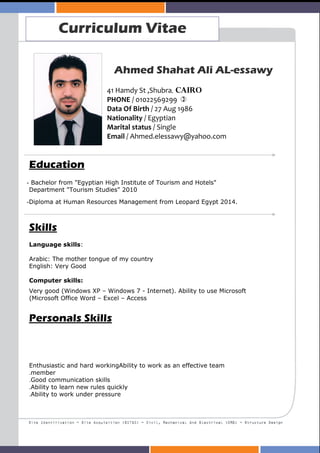 Curriculum Vitae
Ahmed Shahat Ali AL-essawy
41 Hamdy St ,Shubra, Cairo
PHONE / 01022569299
Data Of Birth / 27 Aug 1986
Nationality / Egyptian
Marital status / Single
Email / Ahmed.elessawy@yahoo.com
Education
Bachelor from "Egyptian High Institute of Tourism and Hotels"-
Department "Tourism Studies" 2010
Diploma at Human Resources Management from Leopard Egypt 2014.-
Skills
Language skills:
Arabic: The mother tongue of my country
English: Very Good
Computer skills:
Very good (Windows XP – Windows 7 - Internet). Ability to use Microsoft
(Microsoft Office Word – Excel – Access
Personals Skills
Enthusiastic and hard workingAbility to work as an effective team
member.
Good communication skills.
Ability to learn new rules quickly.
Ability to work under pressure.
 