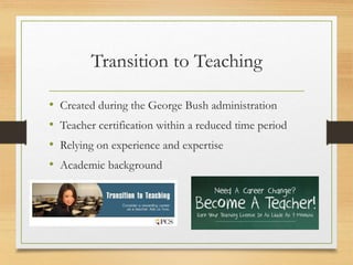 Transition to Teaching
• Created during the George Bush administration
• Teacher certification within a reduced time period
• Relying on experience and expertise
• Academic background
 
