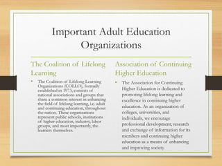 Important Adult Education
Organizations
The Coalition of Lifelong
Learning
• The Coalition of Lifelong Learning
Organizations (COLLO), formally
established in 1973, consists of
national associations and groups that
share a common interest in enhancing
the field of lifelong learning, i.e. adult
and continuing education, throughout
the nation. These organizations
represent public schools, institutions
of higher education, industry, labor
groups, and most importantly, the
learners themselves.
Association of Continuing
Higher Education
• The Association for Continuing
Higher Education is dedicated to
promoting lifelong learning and
excellence in continuing higher
education. As an organization of
colleges, universities, and
individuals, we encourage
professional development, research
and exchange of information for its
members and continuing higher
education as a means of enhancing
and improving society.
 