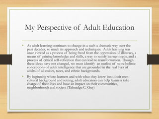My Perspective of Adult Education
• As adult learning continues to change in a such a dramatic way over the
past decades, so much its approach and techniques. Adult learning was
once viewed as a process of being freed from the oppression of illiteracy, a
means of gaining knowledge and skills, a way to satisfy learner needs, and a
process of critical self-reflection that can lead to transformation. Though
these ideas have not changed, we must identify an outline of more holistic
conceptions of adult intelligence that are grounded in the real lives of
adults of all colors, races, and ethnic backgrounds.
• By beginning where learners and with what they know best, their own
cultural background and setting, adult educators can help learners take
charge of their lives and have an impact on their communities,
neighborhoods and society (Talmadge C. Guy)
 