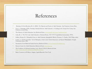 References
• Merriam, S. B., & Brockett, R. G. (2000). The Profession and Practice of Adult Education. San Francisco: Jossey-Bass.
• Guy, C. Talmadge (1999). Providing Culturally Relevant Adult Education: A Challenge for the Twenty-First Century. San
Francisco: Jossey-Bass
• The History of Adult Education Act, Retrieved from www.naepdc.org/issues/aeahistort.htm
• Luke, R. A. “The NEA and Adult Education a Historical Review, 1921-1972” Unpublished manuscript, 1991b.
• Kallen, Horace M. Philosophical Issues in Adult Education, Springfield. Illinois; Thomas, C. Charles, 1962 990px, index
• Locke, A. “Frontier of Culture.” In the Philosophy of Alain Locke: Harlem Renaissance and Beyond. Philadelphia: Temple
University Press, 1989.
• Sacramento Food Bank & Family Services, Retrieved from www.sacramentofoodbank.org
• Boston Center for Adult Education, Retrieved from www.dcae.org
• The Coalition of Lifelong Learning. (n.d.) About COLLO, Retrieved form
http://www.thecollo.org/aboutus.php#statements
• Bach, Concerto in D Minor, Adagio, Capital Records. New York
 