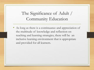 The Significance of Adult /
Community Education
• As long as there is a continuance and appreciation of
the multitude of knowledge and reflection on
teaching and learning strategies, there will be an
inclusive learning environment that is appropriate
and provided for all learners.
 