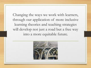 Changing the ways we work with learners,
through our application of more inclusive
learning theories and teaching strategies
will develop not just a road but a free way
into a more equitable future.
 
